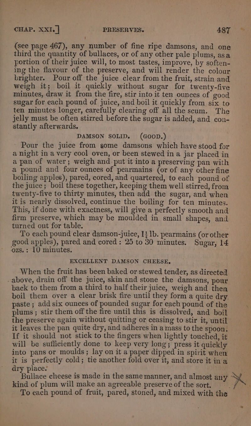 (see page 467), any number of fine ripe damsons, and one third the quantity of bullaces, or of any other pale plums, asa portion of their juice will, to most tastes, improve, by soften- ing the flavour of the preserve, and will render the colour _ brighter. Pour off the juice clear from the fruit, strain and weigh it; boil it quickly without sugar for twenty-five minutes, draw it from the fire, stir into it ten ounces of good sugar for each pound of juice, and boil it quickly from six to ten minutes longer, carefully clearing off all the scum. The jelly must be often stirred before the sugar is added, and con- stantly afterwards. ; DAMSON SOLID. (GOOD.) Pour the juice from gome damsons which have stood for a night in a very cool oven, or been stewed in a jar placed in a pan of water; weigh and put it into a preserving pan with a pound and four ounces of pearmains (or of any other fine boiling apples), pared, cored, and quartered, to each pound of the juice; boil these together, keeping them well stirred, from twenty-five to thirty minutes, then add the sugar, and when it is nearly dissolved, continue the boiling for ten minutes. This, if done with exactness, will give a perfectly smooth and firm preserve, which may be moulded in small shapes, and turned out for table. To each pound clear damson-juice, 14 1b. pearmains (or other good apples), pared and cored: 25 to 30 minutes. Sugar, 14 ‘ozs. : 10 minutes. EXCELLENT DAMSON CHEESE, When the fruit has been baked or stewed tender, as directed -above, drain off the juice, skin and stone the damsons, pour back to them from a third to half their juice, weigh and then boil them over a clear brisk fire until they form a quite dry paste ; add six ounces of pounded sugar for each pound of the plums ; stir them off the fire until this is dissolved, and boil the preserve again without quitting or ceasing to stir it, until it leaves the pan quite dry, and adheres in a mass to the spoon. If it should not stick to the fingers when lightly touched, it will be sufficiently done to keep very long; press it quickly — into pans or moulds; lay on it a paper dipped in spirit when it is perfectly cold; tie another fold over it, and store it in a dry place. Bullace cheese is made in the same manner, and almost any ~y kind of plum will make an agreeable preserve of the sort. § To each pound of fruit, pared, stoned, and mixed with the