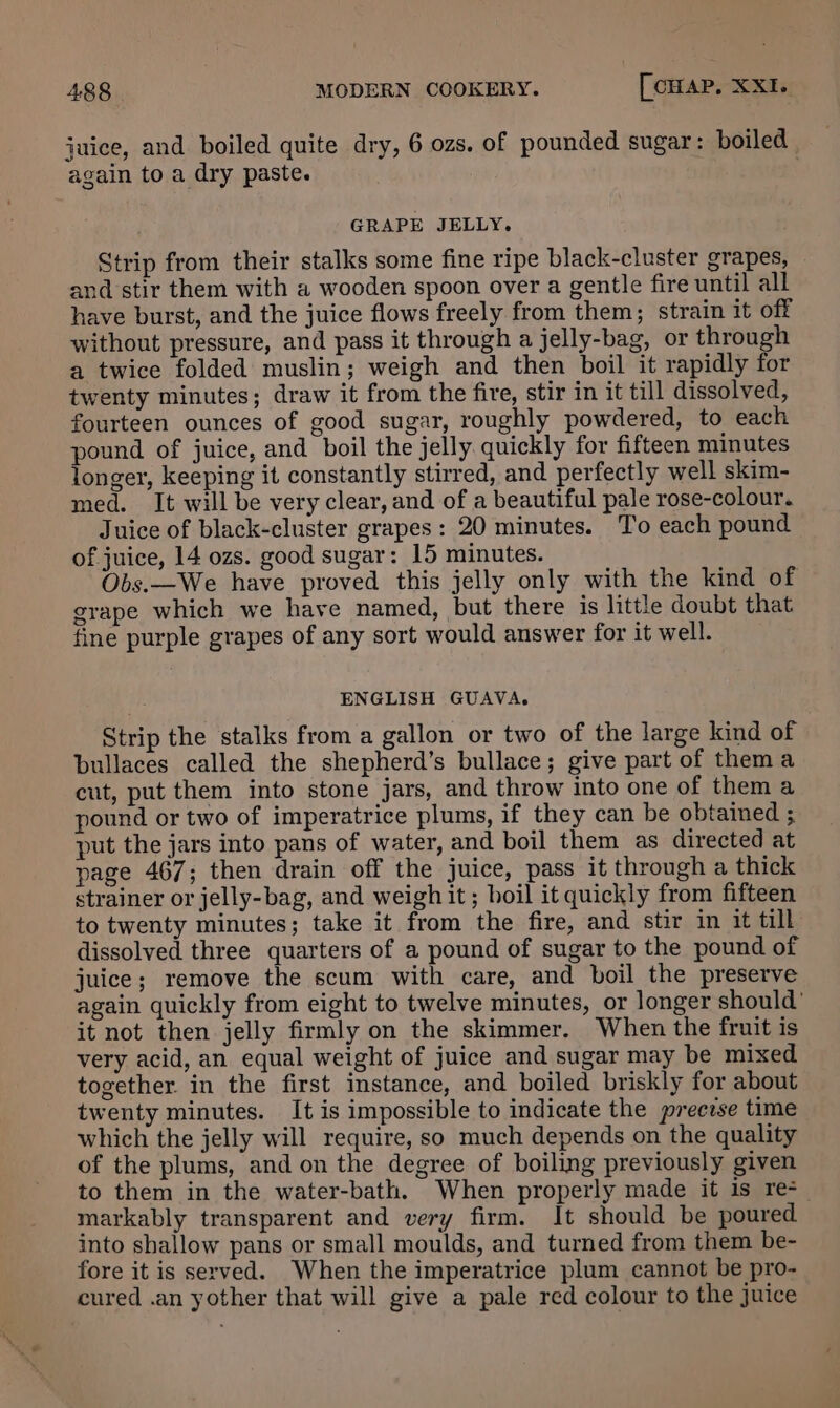juice, and boiled quite dry, 6 ozs. of pounded sugar: boiled again to a dry paste. GRAPE JELLY. Strip from their stalks some fine ripe black-cluster grapes, and stir them with a wooden spoon over a gentle fire until all have burst, and the juice flows freely from them; strain it off without pressure, and pass it through a jelly-bag, or through a twice folded muslin; weigh and then boil it rapidly for twenty minutes; draw it from the fire, stir in it till dissolved, fourteen ounces of good sugar, roughly powdered, to each pound of juice, and boil the jelly quickly for fifteen minutes longer, keeping it constantly stirred, and perfectly well skim- med. It will be very clear, and of a beautiful pale rose-colour. Juice of black-cluster grapes: 20 minutes. To each pound of juice, 14 ozs. good sugar: 15 minutes. Obs.—We have proved this jelly only with the kind of grape which we have named, but there is little doubt that fine purple grapes of any sort would answer for it well. ENGLISH GUAVA. Strip the stalks from a gallon or two of the large kind of bullaces called the shepherd’s bullace; give part of thema cut, put them into stone jars, and throw into one of them a pound or two of imperatrice plums, if they can be obtained ; put the jars into pans of water, and boil them as directed at page 467; then drain off the juice, pass it through a thick strainer or jelly-bag, and weigh it ; boil it quickly from fifteen to twenty minutes; take it from the fire, and stir in it till dissolved three quarters of a pound of sugar to the pound of juice; remove the scum with care, and boil the preserve again quickly from eight to twelve minutes, or longer should’ it not then jelly firmly on the skimmer. When the fruit is very acid, an equal weight of juice and sugar may be mixed together in the first instance, and boiled briskly for about twenty minutes. It is impossible to indicate the preezse time which the jelly will require, so much depends on the quality of the plums, and on the degree of boiling previously given to them in the water-bath. When properly made it is re markably transparent and very firm. It should be poured. into shallow pans or small moulds, and turned from them be- fore it is served. When the imperatrice plum cannot be pro- cured .an yother that will give a pale red colour to the juice