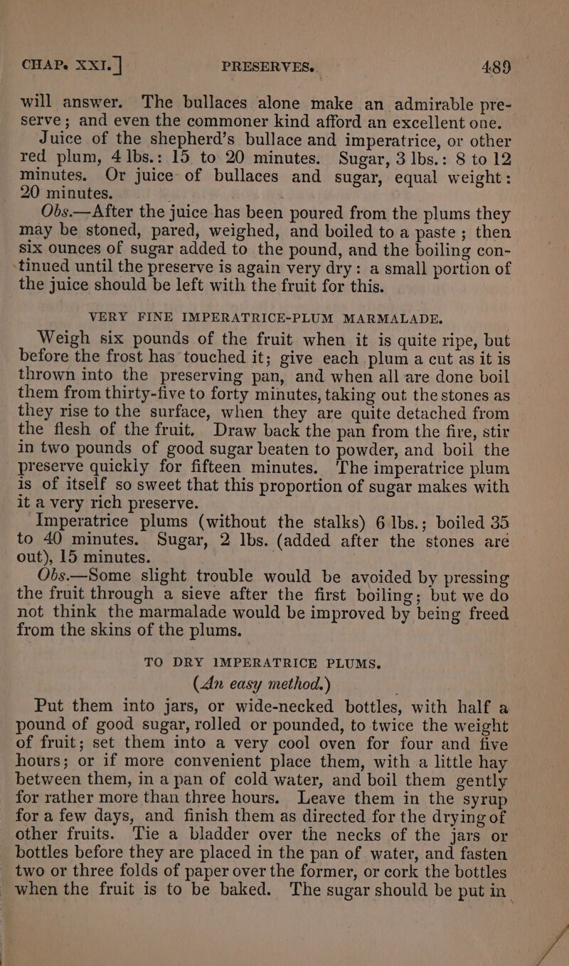 will answer. The bullaces alone make an admirable pre- serve ; and even the commoner kind afford an excellent one. Juice of the shepherd’s bullace and imperatrice, or other red plum, 4 1bs.: 15 to 20 minutes. Sugar, 3 lbs.: 8 to 12 minutes. Or juice of bullaces and sugar, equal weight: 20 minutes. ; Obs.—After the juice has been poured from the plums they may be stoned, pared, weighed, and boiled to a paste ; then six ounces of sugar added to the pound, and the boiling con- ‘tinued until the preserve is again very dry: a small portion of the juice should be left with the fruit for this. VERY FINE IMPERATRICE-PLUM MARMALADE. Weigh six pounds of the fruit when it is quite ripe, but before the frost has touched it; give each plum a cut as it is thrown into the preserving pan, and when all are done boil them from thirty-five to forty minutes, taking out the stones as they rise to the surface, when they are quite detached from the flesh of the fruit. Draw back the pan from the fire, stir in two pounds of good sugar beaten to powder, and boil the preserve quickiy for fifteen minutes. ‘The imperatrice plum is of itself so sweet that this proportion of sugar makes with it a very rich preserve. Imperatrice plums (without the stalks) 6 lbs.; boiled 35 to 40 minutes. Sugar, 2 lbs. (added after the stones aré out), 15 minutes. Obs.—Some slight trouble would be avoided by pressing the fruit through a sieve after the first boiling; but we do not think the marmalade would be improved by being freed from the skins of the plums. TO DRY 1MPERATRICE PLUMS. (An easy method.) Put them into jars, or wide-necked bottles, with half a pound of good sugar, rolled or pounded, to twice the weight of fruit; set them into a very cool oven for four and five hours; or if more convenient place them, witha little hay between them, in a pan of cold water, and boil them gently for rather more than three hours. Leave them in the syrup for a few days, and finish them as directed for the drying of other fruits. Tie a bladder over the necks of the jars or bottles before they are placed in the pan of water, and fasten two or three folds of paper over the former, or cork the bottles when the fruit is to be baked. The sugar should be put in
