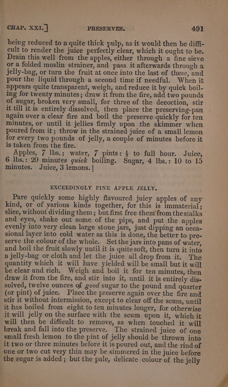 being reduced to a quite thick pulp, as it would then be diffi- cult to render the juice perfectly clear, which it ought to be. Drain this well from the apples, either through a fine sieve or a folded muslin strainer, and pass. it afterwards through a jelly-bag, or turn the fruit at once into the last of these, and pour the liquid through a second time if needful. When it appears quite transparent, weigh, and reduce it by quick boil- ing for twenty minutes; draw it from the fire, add two pounds of sugar, broken very small, for three of the decoction, stir it till it is entirely dissolved, then place the preserving-pan again over a clear fire and boil the preserve quickly for ten minutes, or until it jellies firmly upon the skimmer when poured from it ; throw in the strained juice of a small lemon for every two pounds of jelly, a couple of minutes before it is taken from the fire. Apples, 7 lbs.; water, 7 pints: % to full hour. Juice, 6 lbs.: 20 minutes quick boiling. Sugar, 4 lbs.: 10 to 15 minutes. Juice, 3 lemons. | EXCEEDINGLY FINE APPLE JELLY. Pare quickly some highly flavoured juicy apples of any kind, or of yarious kinds together, for this is immaterial ; slice, without dividing them; but first free them from the stalks and eyes, shake out some of the pips, and put the apples evenly into very clean large stone jars, just dipping an occa- sional layer into cold water as this is done, the better to pre- serve the colour of the whole. Set the jars into pans of water, and boil the fruit slowly until it is quite soft, then turn it into a jelly-bag or cloth and let the juice all drop from it. The quantity which it will have yielded will be small but it wil] be clear and rich. Weigh and boil it for ten minutes, then draw it from the fire, and stir into it, until it is entirely dis- solved, twelve ounces of good sugar to the pound and quarter (or pint) of juice. Place the preserve again over the fire and stir it without intermission, except to clear off the scum, until it has boiled from eight to ten minutes longer, for otherwise it will jelly on the surface with the scum upon it, which it will then be difficult to remove, as when touched it will break and fall into the preserve. The strained juice of one small fresh lemon to the pint of jelly should be thrown into it two or three minutes before it is poured out, and the rind of one or two cut very thin may be simmered in the juice before the sugar is added ; but the pale, delicate colour of the jelly