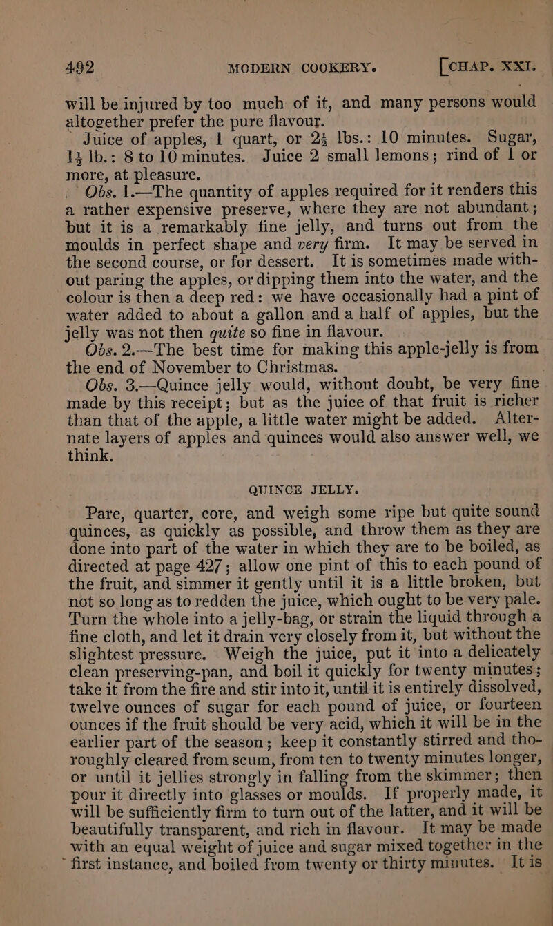 will be injured by too much of it, and many persons would altogether prefer the pure flavour. Juice of apples, 1 quart, or 23 lbs.: 10 minutes. Sugar, 13 lb.: 8to 10 minutes. Juice 2 small lemons; rind of 1 or more, at pleasure. Obs. 1.—The quantity of apples required for it renders this a rather expensive preserve, where they are not abundant; but it is a remarkably fine jelly, and turns out from the moulds in perfect shape and very firm. It may be served in the second course, or for dessert. It is sometimes made with- out paring the apples, or dipping them into the water, and the colour is then a deep red: we have occasionally had a pint of water added to about a gallon anda half of apples, but the jelly was not then quzte so fine in flavour. Obs. 2.—The best time for making this apple-jelly is from the end of November to Christmas. Obs. 3.—Quince jelly would, without doubt, be very fine made by this receipt; but as the juice of that fruit is richer than that of the apple, a little water might be added. Alter- aad of apples and quinces would also answer well, we think. QUINCE JELLY. Pare, quarter, core, and weigh some ripe but quite sound quinces, as quickly as possible, and throw them as they are done into part of the water in which they are to be boiled, as directed at page 427; allow one pint of this to each pound of the fruit, and simmer it gently until it is a little broken, but not so long as to redden the juice, which ought to be very pale. Turn the whole into a jelly-bag, or strain the liquid through a fine cloth, and let it drain very closely from it, but without the slightest pressure. Weigh the juice, put it into a delicately clean preserving-pan, and boil it quickly for twenty minutes; take it from the fire and stir into it, until it is entirely dissolved, twelve ounces of sugar for each pound of juice, or fourteen ounces if the fruit should be very acid, which it will be in the earlier part of the season; keep it constantly stirred and tho- roughly cleared from scum, from ten to twenty minutes longer, or until it jellies strongly in falling from the skimmer; then pour it directly into glasses or moulds. If properly made, it will be sufficiently firm to turn out of the latter, and it will be beautifully transparent, and rich in flavour. It may be made with an equal weight of juice and sugar mixed together in the ’ first instance, and boiled from twenty or thirty minutes. It is