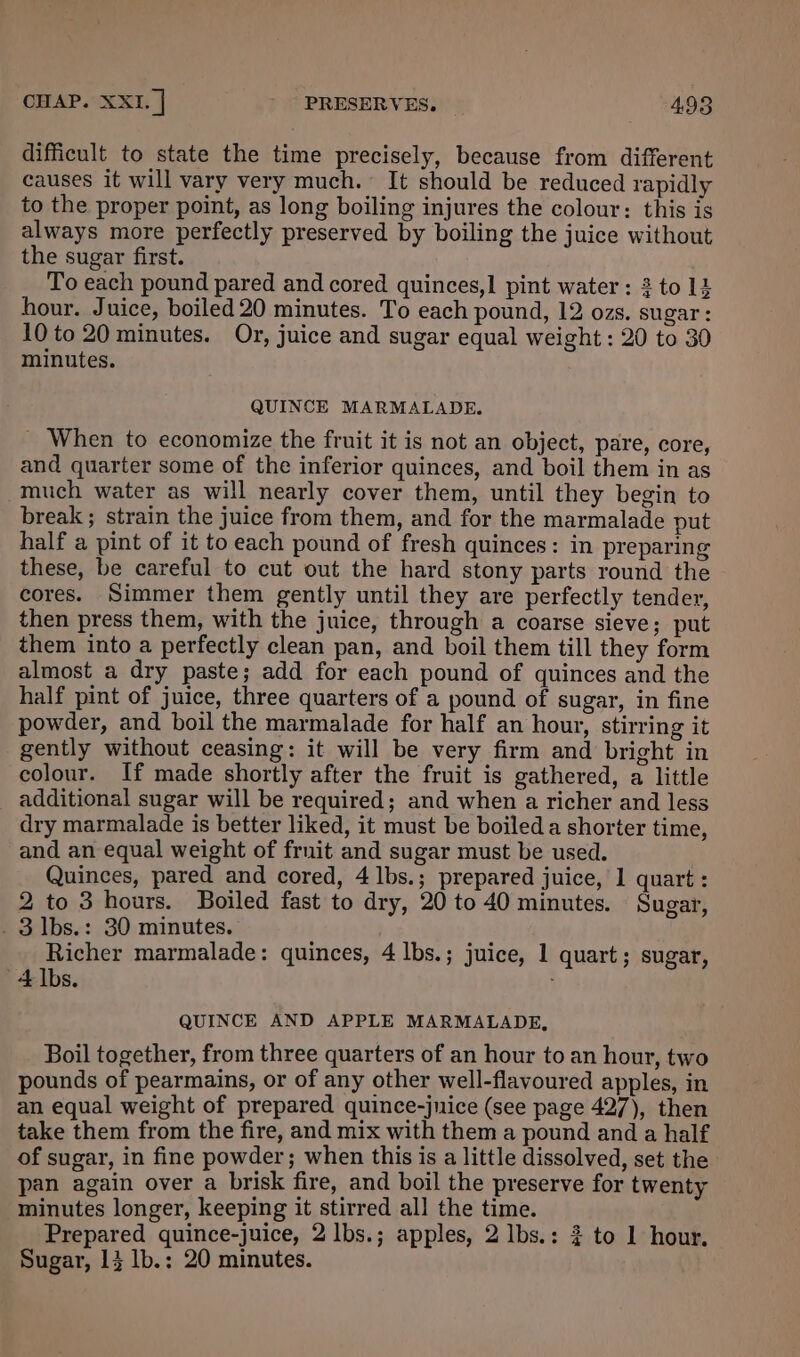 difficult to state the time precisely, because from different causes it will vary very much. It should be reduced rapidly to the proper point, as long boiling injures the colour: this is always more perfectly preserved by boiling the juice without the sugar first. To each pound pared and cored quinces,1 pint water : 2 to 14 hour. Juice, boiled 20 minutes. To each pound, 12 ozs. sugar: 10 to 20 minutes. Or, juice and sugar equal weight : 20 to 30 minutes. QUINCE MARMALADE. _ When to economize the fruit it is not an object, pare, core, and quarter some of the inferior quinces, and boil them in as much water as will nearly cover them, until they begin to break; strain the juice from them, and for the marmalade put half a pint of it to each pound of fresh quinces: in preparing these, be careful to cut out the hard stony parts round the cores. Simmer them gently until they are perfectly tender, then press them, with the juice, through a coarse sieve; put them into a perfectly clean pan, and boil them till they form almost a dry paste; add for each pound of quinces and the half pint of juice, three quarters of a pound of sugar, in fine powder, and boil the marmalade for half an hour, stirring it gently without ceasing: it will be very firm and bright in colour. If made shortly after the fruit is gathered, a little additional sugar will be required; and when a richer and less dry marmalade is better liked, it must be boiled a shorter time, and an equal weight of fruit and sugar must be used. Quinces, pared and cored, 4 lbs.; prepared juice, 1 quart: 2 to 3 hours. Boiled fast to dry, 20 to 40 minutes. Sugar, _ 3 1bs.: 30 minutes. Richer marmalade: quinces, 4 lbs.; juice, 1 quart; sugar, 4 lbs. QUINCE AND APPLE MARMALADE, Boil together, from three quarters of an hour to an hour, two pounds of pearmains, or of any other well-flavoured apples, in an equal weight of prepared quince-jnice (see page 427), then take them from the fire, and mix with them a pound and a half of sugar, in fine powder; when this is a little dissolved, set the pan again over a brisk fire, and boil the preserve for twenty minutes longer, keeping it stirred all the time. Prepared quince-juice, 2 lbs.; apples, 2 Ibs.: 2 to 1 hour, Sugar, 13 1b.: 20 minutes.