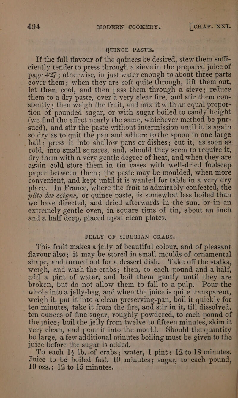 QUINCE PASTE. If the full flavour of the quinces be desired, stew them suffi- ciently tender to press through a sieve in the prepared juice of page 427; otherwise, in just water enough to about three parts cover them; when they are soft quite through, lift them out, let them cool, and then pass them through a sieve; reduce them to a dry paste, over a very clear fire, and stir them con- stantly ; then weigh the fruit, and mix it with an equal propor- tion of pounded sugar, or with sugar boiled to candy height (we find the effect nearly the same, whichever method be pur- sued), and stir the paste without intermission until it is again so dry as to quit the pan and adhere to the spoon in one large _ball; press it into shallow pans or dishes; cut it, as soon as cold, into small squares, and, should they seem to require it, dry them with a very gentle degree of heat, and when they are again cold store them in tin cases with well-dried foolscap paper between them; the paste may be moulded, when more convenient, and kept until it is wanted for table in a very dry place. In France, where the fruit is admirably confected, the pate des coigns, or quince paste, is somewhat less boiled than we have directed, and dried afterwards in the sun, or in an extremely gentle oven, in square rims of tin, about an inch and a half deep, placed upon clean plates. JELLY OF SIBERIAN CRABS. This fruit makes a jelly of beautiful colour, and of pleasant flavour also; it may be stored in small moulds of ornamental weigh, and wash the crabs; then, to each pound and a half, broken, but do not allow them to fall to a pulp. Pour the whole into a jelly-bag, and when the juice is quite transparent, weigh it, put it into a clean preserving-pan, boil it quickly for ten minutes, take it from the fire, and stir in it, till dissolved, ten ounces of fine sugar, roughly powdered, to each pound of the juice; boil the jelly from twelve to fifteen minutes, skim it very clean, and pour it into the mould. Should the quantity be large, a few additional minutes boiling must be given to the juice before the sugar is added. To each 13 lb..of crabs; water, 1 pint: 12 to 18 minutes. Juice to be boiled fast, 10 minutes; sugar, to each pound, 10 ozs.: 12 to 15 minutes. ——