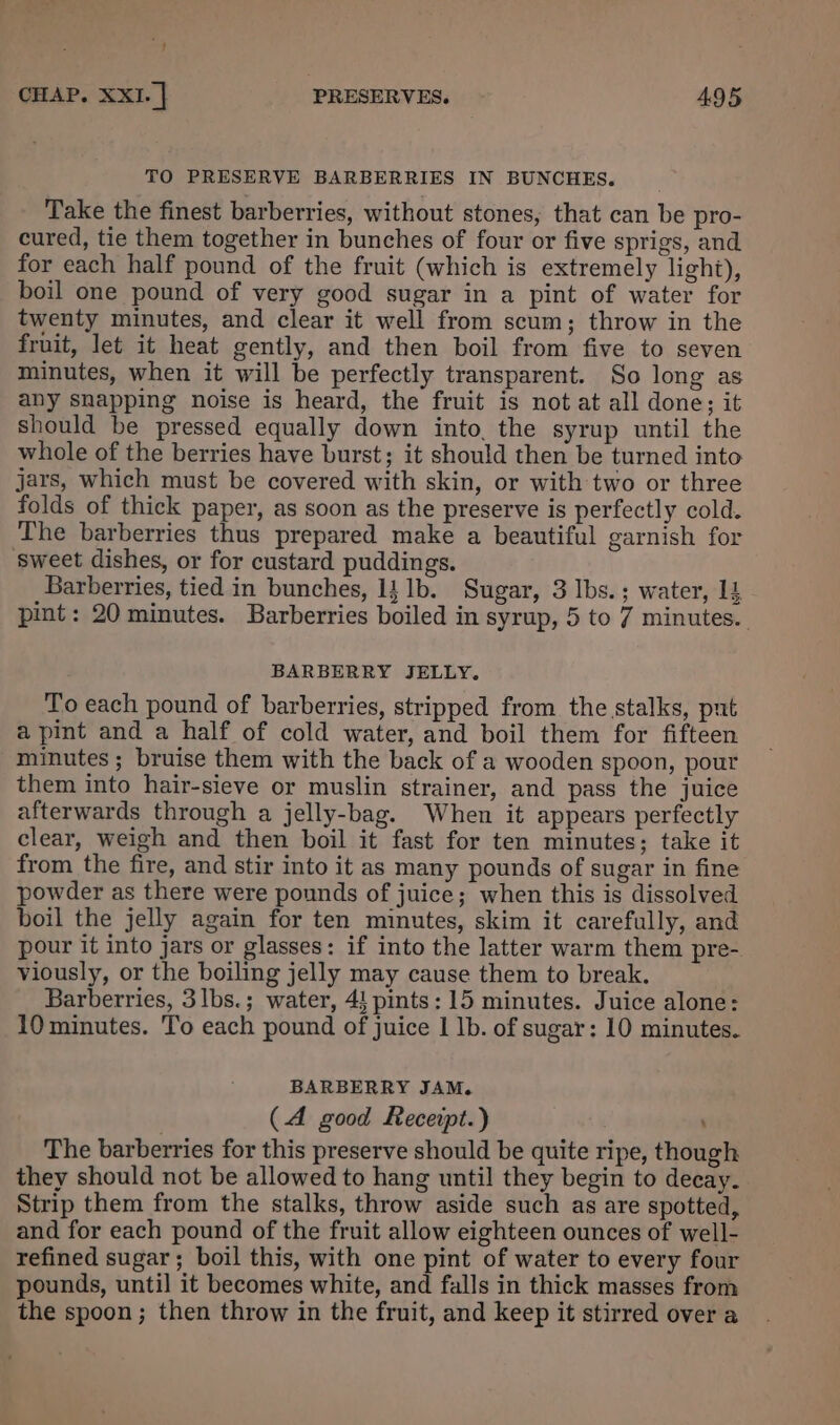“4 CHAP. XXI. | PRESERVES. 495 TO PRESERVE BARBERRIES IN BUNCHES. Take the finest barberries, without stones, that can be pro- cured, tie them together in bunches of four or five sprigs, and for each half pound of the fruit (which is extremely light), boil one pound of very good sugar in a pint of water for twenty minutes, and clear it well from scum; throw in the fruit, let it heat gently, and then boil from five to seven minutes, when it will be perfectly transparent. So long as any snapping noise is heard, the fruit is not at all done; it should be pressed equally down into, the syrup until the whole of the berries have burst; it should then be turned into jars, which must be covered with skin, or with two or three folds of thick paper, as soon as the preserve is perfectly cold. The barberries thus prepared make a beautiful garnish for sweet dishes, or for custard puddings. Barberries, tied in bunches, 14 1b. Sugar, 3 Ibs.; water, 14 pint: 20 minutes. Barberries boiled in syrup, 5 to 7 minutes. BARBERRY JELLY. To each pound of barberries, stripped from the stalks, put a pint and a half of cold water, and boil them for fifteen minutes ; bruise them with the back of a wooden spoon, pour them into hair-sieve or muslin strainer, and pass the juice afterwards through a jelly-bag. When it appears perfectly clear, weigh and then boil it fast for ten minutes; take it from the fire, and stir into it as many pounds of sugar in fine powder as there were pounds of juice; when this is dissolved boil the jelly again for ten minutes, skim it carefully, and pour it into jars or glasses: if into the latter warm them pre- viously, or the boiling jelly may cause them to break. Barberries, 3lbs.; water, 4! pints: 15 minutes. Juice alone: 10 minutes. To each pound of juice | Ib. of sugar: 10 minutes. BARBERRY JAM. (A good Recerpt.) : ; The barberries for this preserve should be quite ripe, though they should not be allowed to hang until they begin to decay. Strip them from the stalks, throw aside such as are spotted, and for each pound of the fruit allow eighteen ounces of well- refined sugar; boil this, with one pint of water to every four pounds, until it becomes white, and falls in thick masses from the spoon; then throw in the fruit, and keep it stirred over a