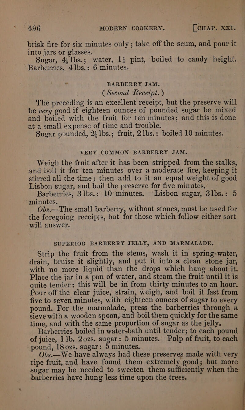 brisk fire for six minutes only ; take off the scum, and pour it into jars or glasses. _ Sugar, 4)1bs.; water, 14 pint, boiled to candy height. Barberries, 4lbs.: 6 minutes. , ° BARBERRY JAM. (Second Receipt. ) The preceding is an excellent receipt, but the preserve will be very good if eighteen ounces of pounded sugar be mixed and boiled with the fruit for ten minutes; and this is done at a small expense of time and trouble. Sugar pounded, 2} lbs.; fruit, 2lbs.: boiled 10 minutes. VERY COMMON BARBERRY JAM. Weigh the fruit after it has been stripped from the stalks, and boil it for ten minutes over a moderate fire, keeping it stirred all the time; then add to it an equal weight of good Lisbon sugar, and boil the preserve for five minutes. Barberries, 3lbs.: 10 minutes. Lisbon sugar, 3lbs.: 5 minutes. Obs.—The small barberry, without stones, must be used for the foregoing receipts, but for those which follow either sort will answer. SUPERIOR BARBERRY JELLY, AND MARMALADE. Strip the fruit from the stems, wash it in spring-water, drain, bruise it slightly, and put it into a clean stone jar, with no more liquid than the drops which hang about it. Place the jar in a pan of water, and steam the fruit until it is quite tender: this will be in from thirty minutes to an hour. Pour off the clear juice, strain, weigh, and boil it fast from five to seven minutes, with eighteen ounces of sugar to every pound, For the marmalade, press the barberries through a sieve with a wooden spoon, and boil them quickly for the same time, and with the same proportion of sugar as the jelly. Barberries boiled in water>bath until tender; to each pound pound, 18 ozs. sugar: 5 minutes. ripe fruit, and have found them extremely good; but more sugar may be needed to sweeten them sufficiently when the barberries have hung less time upon the trees..