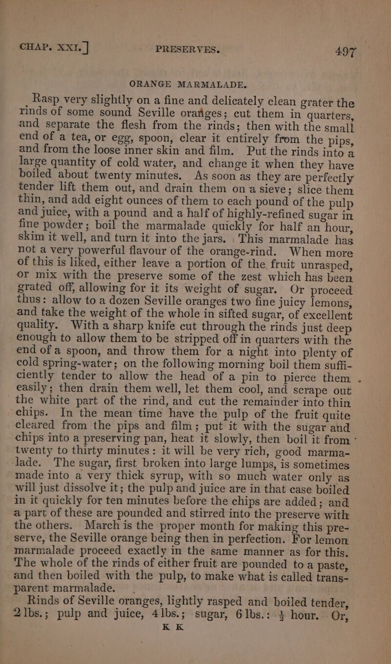ORANGE MARMALADE. Rasp very slightly on a fine and delicately clean grater the rinds of some sound Seville oratiges; cut them in quarters, and separate the flesh from the rinds; then with the smal} end of a tea, or egg, spoon, clear it entirely from the pips, and from the loose inner skin and film. Put the rinds into a large quantity of cold water, and change it when they have boiled about twenty minutes. As soon as they are perfectly tender lift them out, and drain them on a sieve; slice. them thin, and add eight ounces of them to each pound of the pulp and juice, with a pound and a half of highly-refined sugar in fine powder; boil the marmalade quickly for half an hour, skim it well, and turn it into the jars. This marmalade hag not a very powerful flavour of the orange-rind. When more of this is liked, either leave a portion of the fruit unrasped, or mix with the preserve some of the zest which has been grated off, allowing for it its weight of sugar. Or proceed thus: allow to a dozen Seville oranges two fine juicy Jemons, and take the weight of the whole in sifted sugar, of excellent quality. With a sharp knife cut through the rinds just deep enough to allow them to be stripped off in quarters with the end of a spoon, and throw them for a night into plenty of cold spring-water; on the following morning boil them suffi- ciently tender to allow the head of a pin to pierce them . easily; then drain them well, let them cool, and scrape out the white part of the rind, and cut the remainder into thin chips. In the mean time have the pulp of the fruit quite cleared from the pips and film; put it with the stigar and chips into a preserving pan, heat it slowly, then boil it from ° twenty to thirty minutes: it will be very rich, good marma- lade. The sugar, first broken into large lumps, is sometimes made into a very thick syrup, with so much water only as will just dissolve it; the pulp and juice are in that case boiled in it quickly for ten minutes before the chips are added; and a part of these are pounded and stirred into the preserve with the others. March is the proper month for making this pre- serve, the Seville orange being then in perfection. For lemon marmalade proceed exactly in the same manner as for this. The whole of the rinds of either fruit are pounded to a paste, and then boiled with the pulp, to make what is called trans- parent marmalade. Rinds of Seville oranges, lightly rasped and boiled tender, 2lbs.; pulp and juice, 4lbs.; sugar, 6lbs.: 3 hour. Or, K K