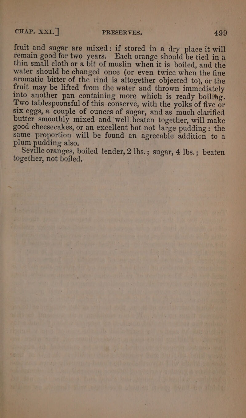 fruit and sugar are mixed: if stored in a dry place it will remain good for two years. Each orange should be tied ina thin small cloth or a bit of muslin when it is boiled, and the water should be changed once (or even twice when the fine aromatic bitter of the rind is altogether objected to), or the fruit may be lifted from the water and thrown immediately into another pan containing more which is ready boilifg. Two tablespoonsful of this conserve, with the yolks of five or Six eggs, a couple of ounces of sugar, and as much clarified butter smoothly mixed and well beaten together, will make good cheesecakes, or an excellent but not large pudding: the same proportion will be found an agreeable addition to a plum pudding also. Seville oranges, boiled tender, 2 lbs.; sugar, 4 Ibs.; beaten together, not boiled.