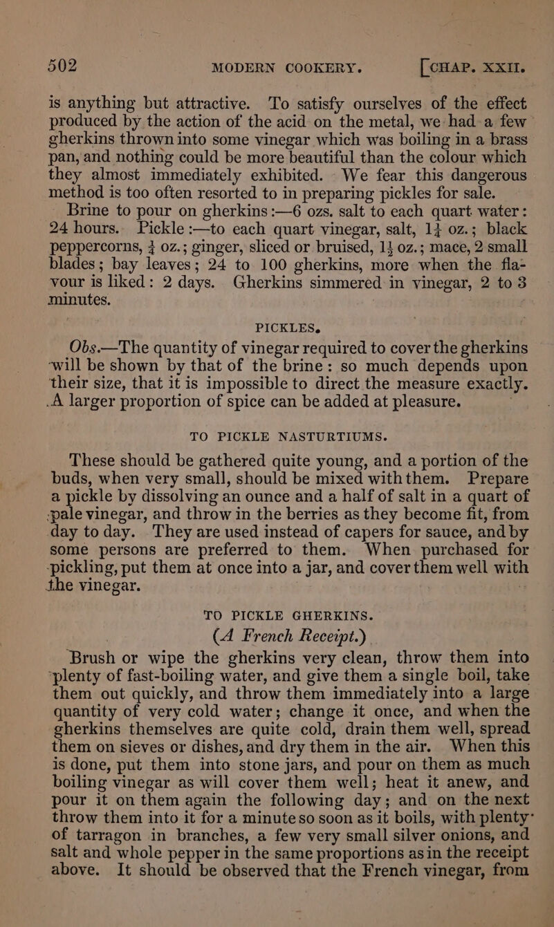 is anything but attractive. To satisfy ourselves of the effect produced by the action of the acid on the metal, we hada few gherkins thrown into some vinegar which was boiling in a brass pan, and nothing could be more beautiful than the colour which they almost immediately exhibited. We fear this dangerous method is too often resorted to in preparing pickles for sale. Brine to pour on gherkins :—6 ozs. salt to each quart water : 24 hours. Pickle :—to each quart vinegar, salt, 14 0z.; black peppercorns, 7 0z.; ginger, sliced or bruised, 11 oz.; mace, 2 small blades ; bay leaves; 24 to 100 gherkins, more when the fia- vour is liked: 2 days. Gherkins simmered in vinegar, 2 to 3 minutes. PICKLES. Obs.—The quantity of vinegar required to cover the gherkins ‘will be shown by that of the brine: so much depends upon their size, that it is impossible to direct the measure exactly. _A larger proportion of spice can be added at pleasure. TO PICKLE NASTURTIUMS. These should be gathered quite young, and a portion of the buds, when very small, should be mixed withthem. Prepare a pickle by dissolving an ounce and a half of salt in a quart of ‘pale vinegar, and throw in the berries as they become fit, from day today. They are used instead of capers for sauce, and by some persons are preferred to them. When purchased for ‘pickling, put them at once into a jar, and cover them well with the vinegar. | TO PICKLE GHERKINS. (4 French Receipt.) Brush or wipe the gherkins very clean, throw them into ‘plenty of fast-boiling water, and give them a single boil, take them out quickly, and throw them immediately into a large quantity of very cold water; change it once, and when the gherkins themselves are quite cold, drain them well, spread them on sieves or dishes, and dry them in the air. When this is done, put them into stone jars, and pour on them as much boiling vinegar as will cover them well; heat it anew, and pour it on them again the following day; and on the next throw them into it for a minuteso soon as it boils, with plenty- of tarragon in branches, a few very small silver onions, and salt and whole pepper in the same proportions asin the receipt above. It should be observed that the French vinegar, from