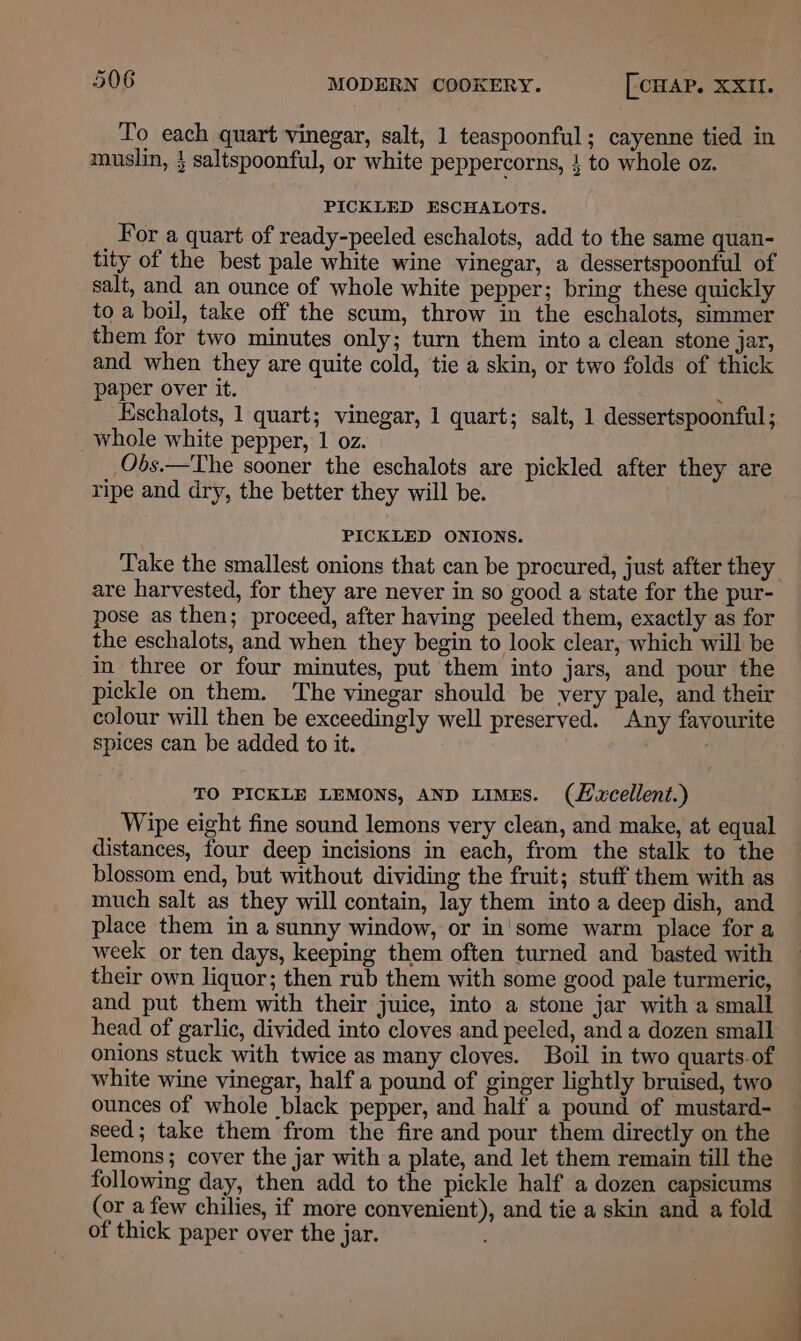 To each quart vinegar, salt, 1 teaspoonful; cayenne tied in muslin, } saltspoonful, or white peppercorns, } to whole oz. PICKLED ESCHALOTS. For a quart of ready-peeled eschalots, add to the same quan- tity of the best pale white wine vinegar, a dessertspoonful of salt, and an ounce of whole white pepper; bring these quickly to a boil, take off the scum, throw in the eschalots, simmer them for two minutes only; turn them into a clean stone jar, and when they are quite cold, tie a skin, or two folds of thick paper over it. : Eschalots, 1 quart; vinegar, 1 quart; salt, 1 dessertspoonful ; whole white pepper, 1 oz. _Obs.—The sooner the eschalots are pickled after they are ripe and dry, the better they will be. PICKLED ONIONS. Take the smallest onions that can be procured, just after they are harvested, for they are never in so good a state for the pur- pose as then; proceed, after having peeled them, exactly as for the eschalots, and when they begin to look clear, which will be in three or four minutes, put them into jars, and pour the pickle on them. The vinegar should be very pale, and their colour will then be exceedingly well preserved. Any favourite spices can be added to it. é TO PICKLE LEMONS, AND LIMES. (Lxcellent.) Wipe eight fine sound lemons very clean, and make, at equal distances, four deep incisions in each, from the stalk to the blossom end, but without dividing the fruit; stuff them with as much salt as they will contain, lay them into a deep dish, and place them in a sunny window, or in some warm place for a week or ten days, keeping them often turned and basted with their own liquor; then rub them with some good pale turmeric, and put them with their juice, into a stone jar with a small head of garlic, divided into cloves and peeled, and a dozen small onions stuck with twice as many cloves. Boil in two quarts of white wine vinegar, half a pound of ginger lightly bruised, two ounces of whole black pepper, and half a pound of mustard- seed; take them from the fire and pour them directly on the lemons; cover the jar with a plate, and let them remain till the following day, then add to the pickle half a dozen capsicums (or a few chilies, if more convenient), and tie a skin and a fold of thick paper over the jar.
