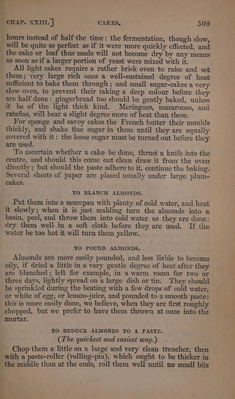 hours instead of half the time: the fermentation, though slow, will be quite as perfect as if it were more quickly effected, and the cake or loaf thus made will not become dry by any means so soon as if a larger portion of yeast were mixed with it. All light cakes require a rather brisk oven to raise and set them; very large rich ones a well-sustained degree of heat sufficient to bake them through ; and small sugar-cakes a very slow oven, to prevent their taking a deep colour before they are half done: gingerbread too should be gently baked, unless it be of the light thick kind. Meringues, macaroons, and ratafias, will bear a slight degree more of heat than these. For sponge and savoy cakes the French butter their moulds thickly, and shake fine sugar in them until they are equally are used. | To ascertain whether a cake be done, thrust a knife into the centre, and should this come out clean draw it from the oven directly ; but should the paste adhere to it, continue the baking. Several sheets of paper are placed usually under large plum- cakes. TO BLANCH ALMONDS. Put them into a saucepan with plenty of cold water, and heat it slowly; when it is just scalding turn the almonds into a basin, peel, and throw them into cold water as they are done: dry them well in a soft cloth before they are used. If the. water be too hot it will turn them yellow. TO POUND ALMONDS. Almonds are more easily pounded, and less liable to become oily, if dried a little ina very gentle degree of heat after they are blanched; left for example, in a warm room for two or three days, lightly spread on a large dish or tin. They should be sprinkled during the beating with a few drops of cold water, or white of egg, or lemon-juice, and pounded to a smooth paste: this is more easily done, we believe, when they are first roughly chopped, but we prefer to have them thrown at once into the mortar. TO REDUCE ALMONDS TO A PASTE. (The quickest and easiest way.) Chop them a little on a large and very clean trencher, then with a paste-roller (rolling-pin), which ought to. be thicker in the middle than at the ends, roll them well until no small bits