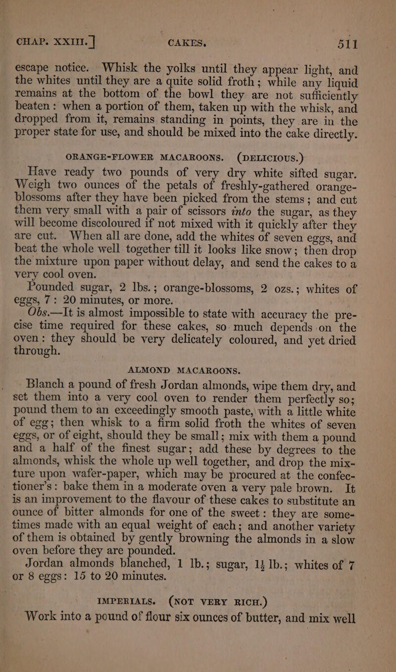 escape notice. Whisk the yolks until they appear light, and the whites until they are a quite solid froth; while any liquid remains at the bottom of the bowl they are not sufficiently beaten : when a portion of them, taken up with the whisk, and dropped from it, remains standing in points, they are in the proper state for use, and should be mixed into the cake directly. ORANGE-FLOWER MACAROONS. (DELICIOUS.) Have ready two pounds of very dry white sifted sugar. Weigh two ounces of the petals of freshly-gathered. orange- blossoms after they have been picked from the stems; and cut them very small with a pair of scissors into the sugar, as they will become discoloured if not mixed with it quickly after they are cut. When all are done, add the whites of seven eggs, and beat the whole well together till it looks like snow; then drop the mixture upon paper without delay, and send the cakes to a very cool oven. , Pounded sugar, 2 Ibs.; orange-blossoms, 2 ozs.; whites of eggs, 7: 20 minutes, or more. Obs.—It is almost impossible to state with accuracy the pre- cise time required for these cakes, so much depends on the oven: they should be very delicately coloured, and yet dried through. ALMOND MACAROONS. . ~ Blanch a pound of fresh Jordan almonds, wipe them dry, and set them into a very cool oven to render them perfectly so; pound them to an exceedingly smooth paste, with a little white of egg; then whisk to a firm solid froth the whites of seven eggs, or of eight, should they be small; mix with them a pound and a half of the finest sugar; add these by degrees to the almonds, whisk the whole up well together, and drop the mix- ture upon wafer-paper, which may be procured at the confec- _ tioner’s: bake them in a moderate oven a very pale brown. It is an improvement to the flavour of these cakes to substitute an ounce of bitter almonds for one of the sweet: they are some-« times made with an equal weight of each; and another variety of them is obtained by gently browning the almonds in a slow oven before they are pounded. ' Jordan almonds blanched, 1 lb.; sugar, 1} lb.; whites of 7 or 8 eggs: 15 to 20 minutes. . IMPERIALS. (NOT VERY RICH.) Work into a pound of flour six ounces of butter, and mix well
