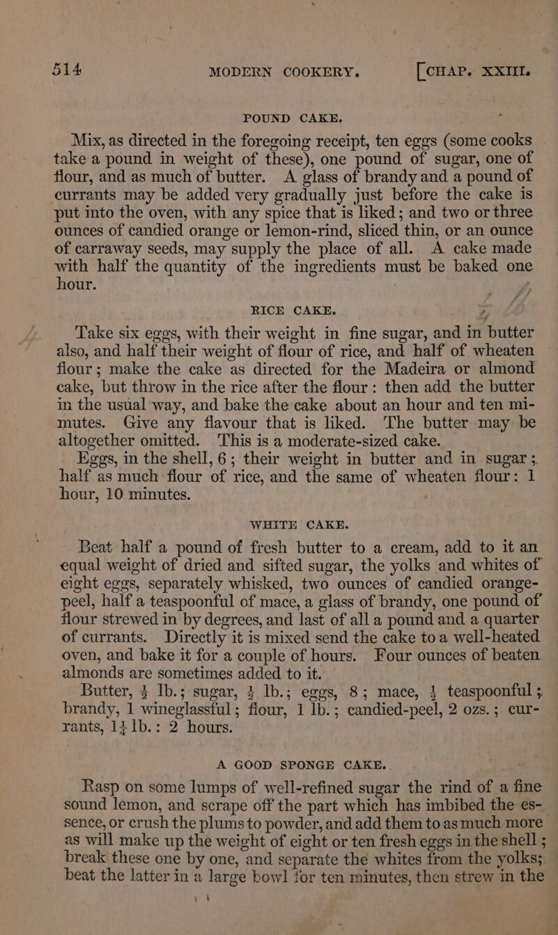 POUND CAKE. Mix, as directed in the foregoing receipt, ten eggs (some cooks take a pound in weight of these), one pound of sugar, one of flour, and as much of butter. A glass of brandy and a pound of currants may be added very gradually just before the cake is put into the oven, with any spice that is liked; and two or three ounces of candied orange or lemon-rind, sliced thin, or an ounce of carraway seeds, may supply the place of all. A cake made with half the quantity of the ingredients must be baked one hour. . RICE CAKE. by Take six eggs, with their weight in fine sugar, and in butter also, and half their weight of flour of rice, and half of wheaten flour ; make the cake as directed for the Madeira or almond cake, but throw in the rice after the flour: then add the butter in the usual way, and bake the cake about an hour and ten mi- mutes. Give any flavour that is liked. The butter may be altogether omitted. This is a moderate-sized cake. Eggs, in the shell, 6; their weight in butter and in sugar 3, half as much flour of rice, and the same of wheaten flour: 1 hour, 10 minutes. WHITE CAKE. Beat half a pound of fresh butter to a cream, add to it an equal weight of dried and sifted sugar, the yolks and whites of eight eggs, separately whisked, two ounces of candied orange- peel, half a teaspoonful of mace, a glass of brandy, one pound of flour strewed in by degrees, and last of all a pound and a quarter of currants. Directly it is mixed send the cake toa well-heated oven, and bake it for a couple of hours. Four ounces of beaten almonds are sometimes added to it. | Butter, 3 lb.; sugar, } lb.; eggs, 8; mace, } teaspoonful ; brandy, 1 wineglassful; flour, 1 lb.; candied-peel, 2 ozs.; cur- rants, 141b.: 2 hours. A GOOD SPONGE CAKE. Rasp on some lumps of well-refined sugar the rind of a fine sound lemon, and scrape off the part which has imbibed the es- sence, or crush the plums to powder, and add them to as much more as will make up the weight of eight or ten fresh eggs in the shell ; break these one by one, and separate the whites from the yolks; _ beat the latter in a large bowl tor ten minutes, then strew in the ae |