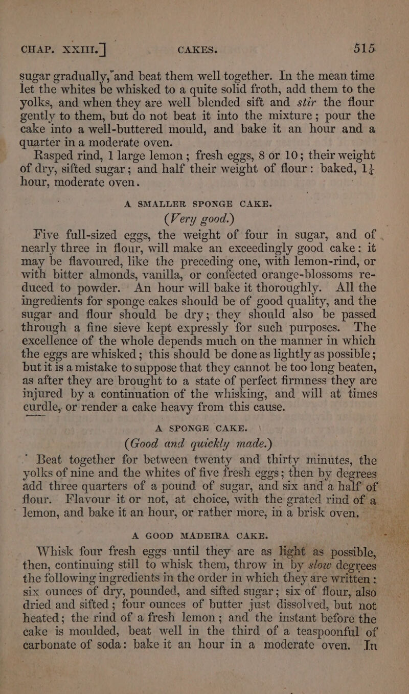 sugar gradually, and beat them welltogether. In the mean time let the whites be whisked to a quite solid froth, add them to the yolks, and when they are well blended sift and stir the flour gently to them, but do not beat it into the mixture; pour the cake into a well-buttered mould, and bake it an hour and a quarter in a moderate oven. Rasped rind, 1 large lemon; fresh eggs, 8 or 10; their weight of dry, sifted sugar; and half their weight of flour: baked, 1} hour, moderate oven. A SMALLER SPONGE CAKE. (Very good.) nearly three in flour, will make an exceedingly good cake: it may be flavoured, like the preceding one, with lemon-rind, or with bitter almonds, vanilla, or confected orange-blossoms re- duced to powder. An hour will bake it thoroughly. All the ingredients for sponge cakes should be of good quality, and the sugar and flour should be dry; they should also be passed through a fine sieve kept expressly for such purposes. The excellence of the whole depends much on the manner in which the eggs are whisked ; this should be doneas lightly as possible ; but it is a mistake to suppose that they cannot be too long beaten, as after they are brought to a state of perfect firmness they are injured by a continuation of the whisking, and will at times curdle, or render a cake heavy from this cause. A SPONGE CAKE. (Good and quickly made.)  Beat together for between twenty and thirty minutes, the yolks of nine and the whites of five fresh eggs; then by degrees flour. Flavour it or not, at choice, with the grated rind of a, Whisk four fresh eggs until they are as light as possible then, continuing still to whisk them, throw in by stow degrees the following ingredients in the order in which they are written : six ounces of dry, pounded, and sifted sugar; six of flour, also dried and sifted ; four ounces of butter just dissolved, but not heated; the rind of a fresh lemon; and the instant before the carbonate of soda: bake it an hour in a moderate oven. Jn