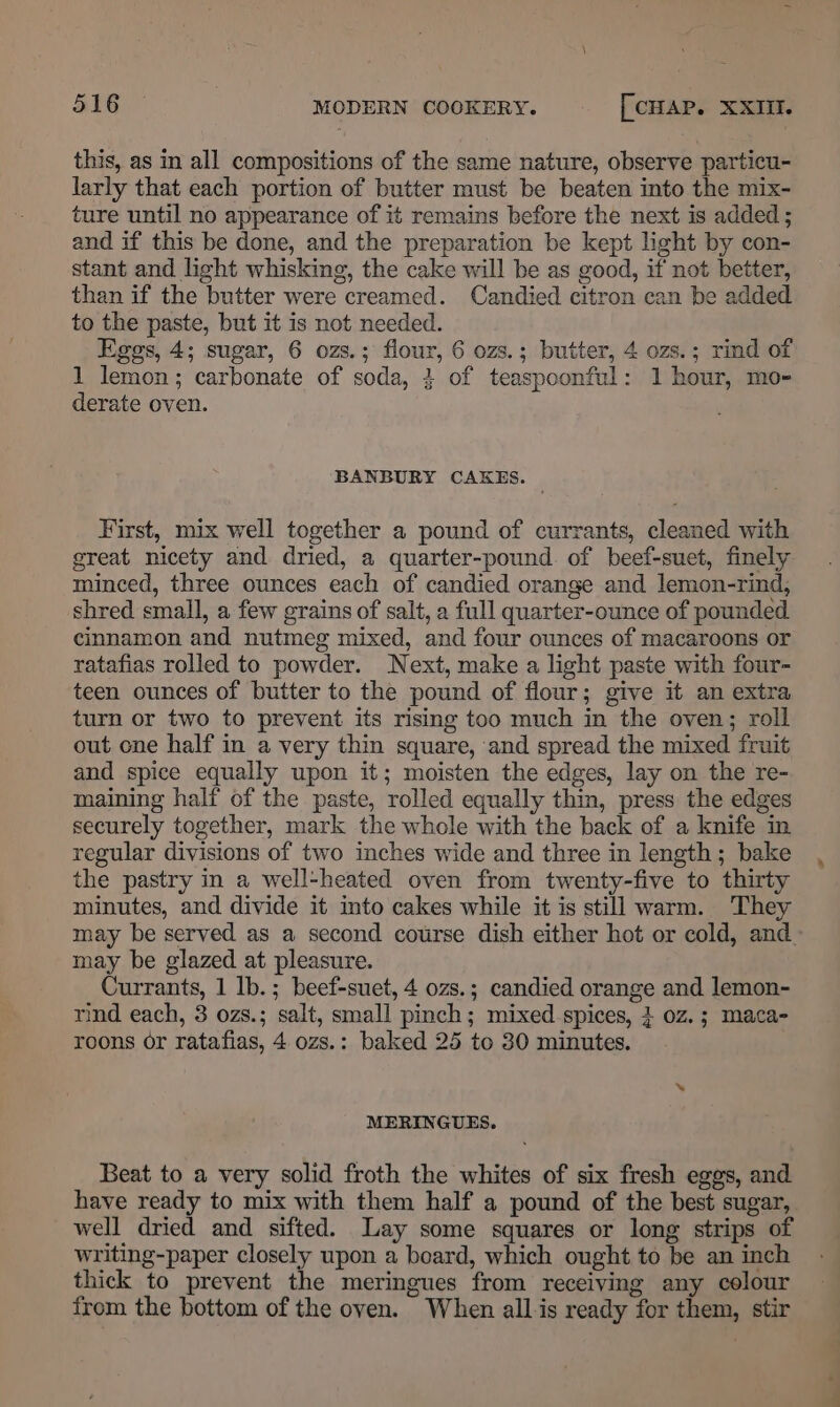 this, as in all compositions of the same nature, observe particu- larly that each portion of butter must be beaten into the mix- ture until no appearance of it remains before the next is added ; and if this be done, and the preparation be kept light by con- stant and light whisking, the cake will be as good, if not better, than if the butter were creamed. Candied citron can be added to the paste, but it is not needed. Eggs, 4; sugar, 6 ozs.; flour, 6 ozs.; butter, 4 ozs.; rind of 1 lemon; carbonate of soda, 4 of teaspoonful: 1 hour, mo- derate oven. BANBURY CAKES. First, mix well together a pound of currants, cleaned with great nicety and dried, a quarter-pound. of beef-suet, finely minced, three ounces each of candied orange and lemon-rind, shred small, a few grains of salt, a full quarter-ounce of pounded cinnamon and nutmeg mixed, and four ounces of macaroons or ratafias rolled to powder. Next, make a light paste with four- teen ounces of butter to the pound of flour; give it an extra turn or two to prevent its rising too much in the oven; roll out one half in a very thin square, and spread the mixed fruit and spice equally upon it; moisten the edges, lay on the re- maining half of the paste, rolled equally thin, press the edges securely together, mark the whole with the back of a knife in regular divisions of two inches wide and three in length; bake the pastry in a well-heated oven from twenty-five to thirty minutes, and divide it into cakes while it is still warm. They may be served as a second course dish either hot or cold, and. may be glazed at pleasure. Currants, 1 lb.; beef-suet, 4 ozs.; candied orange and lemon- rind each, 3 ozs.; salt, small pinch; mixed spices, } oz. ; maca- roons or ratafias, 4 ozs.: baked 25 to 30 minutes. MERINGUES. Beat to a very solid froth the whites of six fresh eggs, and have ready to mix with them half a pound of the best sugar, well dried and sifted. Lay some squares or long strips of writing-paper closely upon a board, which ought to be an inch thick to prevent the meringues from receiving any colour from the bottom of the oven. When all is ready for them, stir