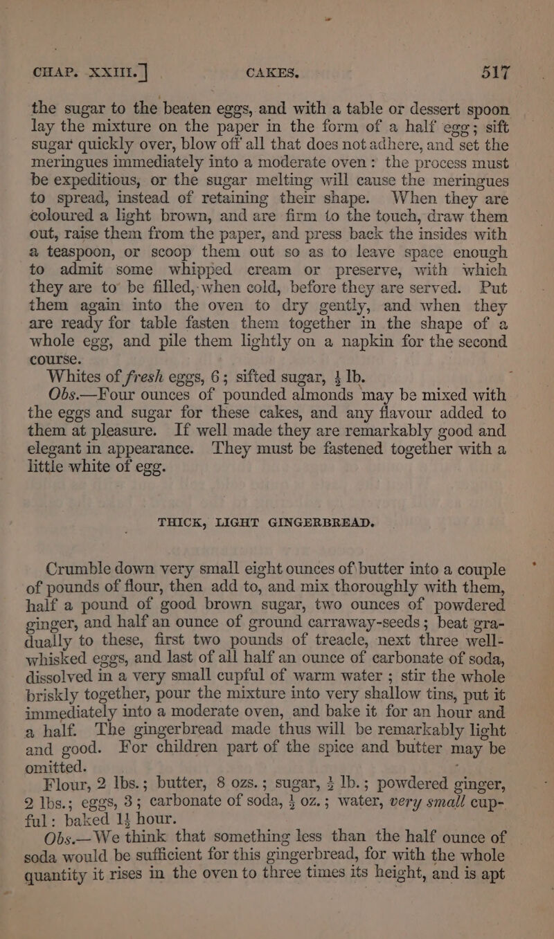 the sugar to the beaten eggs, and with a table or dessert spoon lay the mixture on the paper in the form of a half ego; sift sugar quickly over, blow off all that does not adhere, and set the meringues immediately into a moderate oven: the process must be expeditious, or the sugar melting will cause the meringues to spread, mstead of retaining their shape. When they are coloured a light brown, and are firm to the touch, draw them out, raise them from the paper, and press back the insides with a teaspoon, or scoop them out so as to leave space enough to admit some whipped cream or preserve, with which they are to’ be filled,-when cold, before they are served. Put them again into the oven to dry gently, and when they are ready for table fasten them together in the shape of a whole egg, and pile them lightly on a napkin for the second course. Whites of fresh eggs, 6; sifted sugar, } lb. Obs.—F our ounces of pounded almonds may be mixed with the eggs and sugar for these cakes, and any flavour added to them at pleasure. If well made they are remarkably good and elegant in appearance. They must be fastened together with a little white of egg. THICK, LIGHT GINGERBREAD. Crumble down very small eight ounces of\butter into a couple of pounds of flour, then add to, and mix thoroughly with them, half a pound of good brown sugar, two ounces of powdered ginger, and half an ounce of ground carraway-seeds ; beat gra- dually to these, first two pounds of treacle, next three well- whisked eggs, and last of all half an ounce of carbonate of soda, dissolved in a very small cupful of warm water ; stir the whole briskly together, pour the mixture into very shallow tins, put it immediately into a moderate oven, and bake it for an hour and a half. The gingerbread made thus will be remarkably light and good. For children part of the spice and butter may be omitted. ; Flour, 2 Ibs.; butter, 8 ozs.; sugar, 3 lb.; powdered ginger, 2 lIbs.; eggs, 3; carbonate of soda, } 0z.; water, very small cup- ful: baked 1! hour. Obs.— We think that something less than the half ounce of - soda would be sufficient for this gingerbread, for with the whole quantity it rises in the oven to three times its height, and is apt