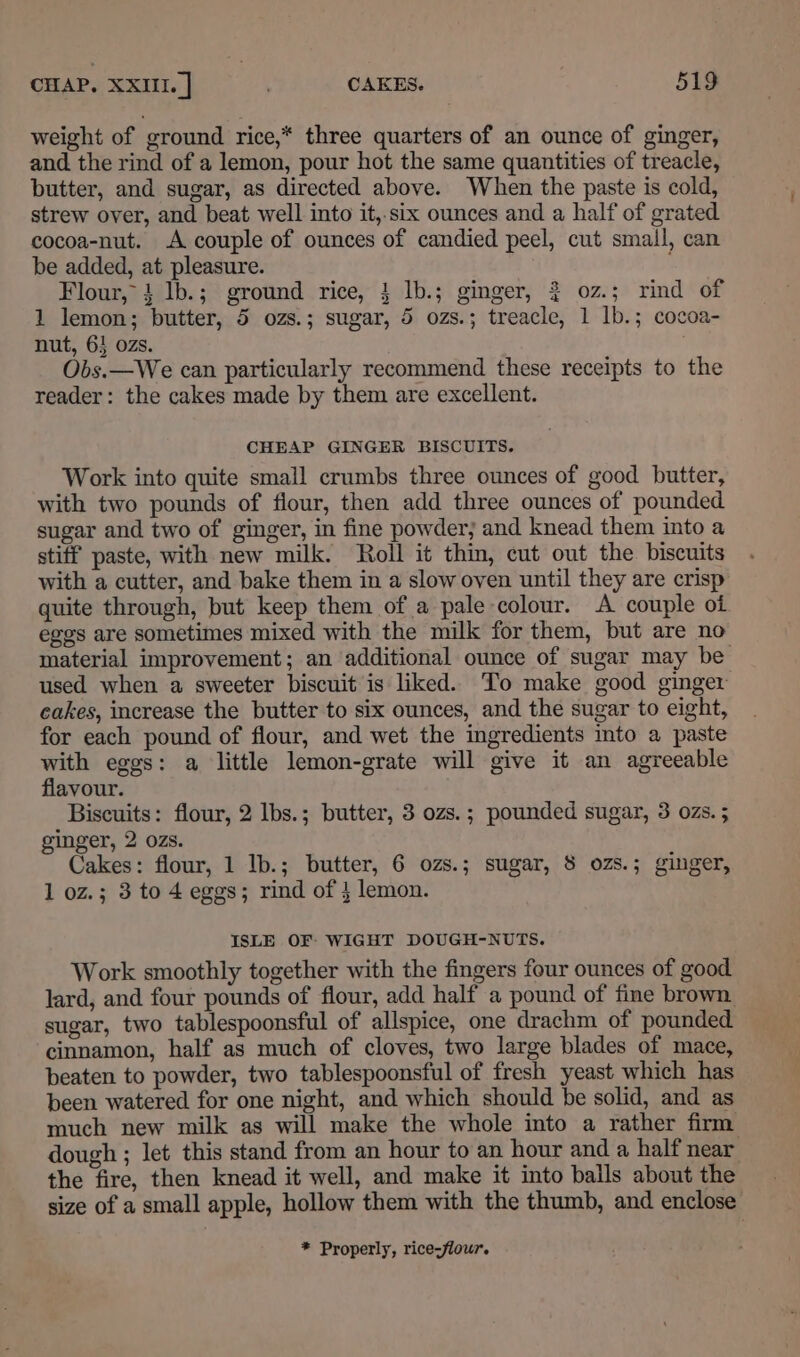 weight of ground rice,* three quarters of an ounce of ginger, and the rind of a lemon, pour hot the same quantities of treacle, butter, and sugar, as directed above. When the paste is cold, strew over, and beat well into it,.six ounces and a half of grated. cocoa-nut. A couple of ounces of candied peel, cut small, can be added, at pleasure. Flour, 4 lb.; ground rice, 4 lb.; ginger, } 0z.; rind of 1 lemon; butter, 5 ozs.; sugar, 5 ozs.; treacle, 1 lb.; cocoa- nut, 63 ozs. . Obs.—We can particularly recommend these receipts to the reader: the cakes made by them are excellent. CHEAP GINGER BISCUITS. Work into quite small crumbs three ounces of good butter, with two pounds of flour, then add three ounces of pounded sugar and two of ginger, in fine powder; and knead them into a stiff paste, with new milk. Roll it thin, cut out the biscuits with a cutter, and bake them in a slow oven until they are crisp quite through, but keep them of a pale colour. A couple oi eges are sometimes mixed with the milk for them, but are no material improvement; an ‘additional ounce of sugar may be used when a sweeter biscuit is liked. To make good ginger cakes, increase the butter to six ounces, and the sugar to eight, for each pound of flour, and wet the ingredients into a paste with eggs: a little lemon-grate will give it an agreeable flavour. Biscuits: flour, 2 lbs.; butter, 3 ozs.; pounded sugar, 3 ozs. ; ginger, 2 ozs. Cakes: flour, 1 Ib.; butter, 6 ozs.; sugar, 8 ozs.; ginger, 1 oz.; 3 to 4 eggs; rind of } lemon. ISLE OF WIGHT DOUGH-NUTS. Work smoothly together with the fingers four ounces of good lard, and four pounds of flour, add half a pound of fine brown. sugar, two tablespoonsful of allspice, one drachm of pounded cinnamon, half as much of cloves, two large blades of mace, beaten to powder, two tablespoonsful of fresh yeast which has been watered for one night, and which should be solid, and as much new milk as will make the whole into a rather firm dough ; let this stand from an hour to an hour anda half near the fire, then knead it well, and make it into balls about the size of a small apple, hollow them with the thumb, and enclose * Properly, rice-flour.