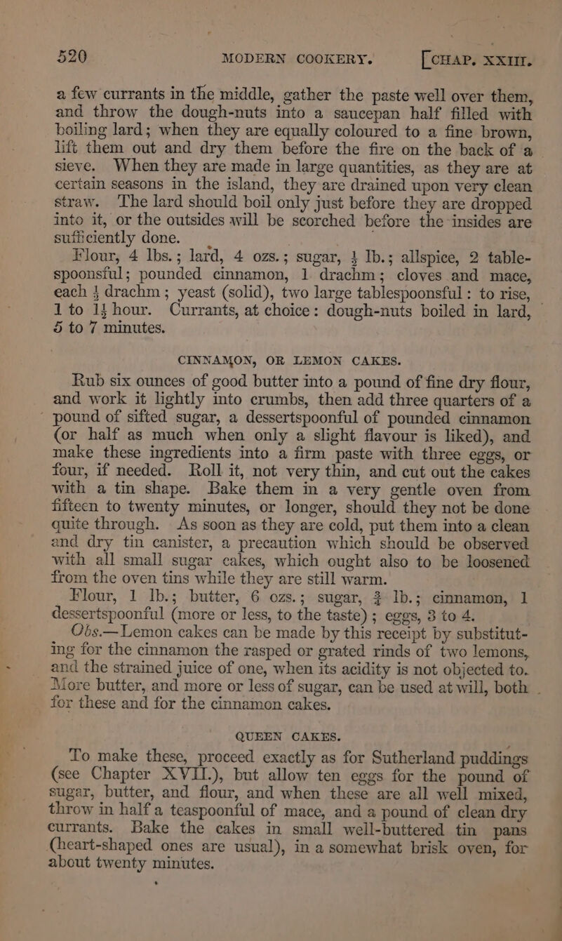 a few currants in the middle, gather the paste well over them, and throw the dough-nuts into a saucepan half filled with boiling lard; when they are equally coloured to a fine brown, lift them out and dry them before the fire on the back of a sieve. When they are made in large quantities, as they are at certain seasons in the island, they are drained upon very clean straw. The lard should boil only just before they are dropped into it, or the outsides will be scorched before the insides are sufficiently done. Flour, 4 Ibs.; lard, 4 ozs.; sugar, 1 Ib.; allspice, 2 table- spoonsiul; pounded cinnamon, 1 drachm; cloves and mace, each } drachm ; yeast (solid), two large tablespoonsful : to rise, — 1 to 1}hour. Currants, at choice: dough-nuts boiled in lard, 5 to 7 minutes. CINNAMON, OR LEMON CAKES. Rub six ounces of good butter into a pound of fine dry flour, and work it lightly into crumbs, then add three quarters of a ' pound of sifted sugar, a dessertspoonful of pounded cinnamon (or half as much when only a slight flavour is liked), and make these ingredients into a firm paste with three eggs, or four, if needed. Roll it, not very thin, and cut out the cakes with a tin shape. Bake them in a very gentle oven from fifteen to twenty minutes, or longer, should they not be done quite through. As soon as they are cold, put them into a clean and dry tin canister, a precaution which should be observed with all small sugar cakes, which ought also to be loosened from the oven tins while they are still warm. Flour, 1 Ib.; butter, 6 ozs.; sugar, 2 1b.; cinnamon, 1 dessertspoonful (more or less, to the taste) ; eggs, 8 to 4. O6s.— Lemon cakes can be made by this receipt by substitut- ing for the cinnamon the rasped or grated rinds of two lemons, and the strained juice of one, when its acidity is not objected to. More butter, and more or less of sugar, can be used at will, both - for these and for the cinnamon cakes. QUEEN CAKES. To make these, proceed exactly as for Sutherland puddings (see Chapter XVII.), but allow ten eggs for the pound of sugar, butter, and flour, and when these are all well mixed, throw in half a teaspoonful of mace, and a pound of clean dry currants. Bake the cakes in small well-buttered tin pans (heart-shaped ones are usual), in a somewhat brisk oven, for about twenty minutes.