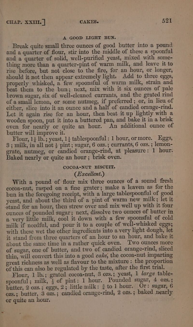 A GOOD LIGHT BUN. Break quite small three ounces of good butter into a pound ‘and a quarter of flour, stir into the middle of these a spoonful and a quarter of solid, well-purified yeast, mixed with some- thing more than a quarter-pint of warm milk, and leave it to rise before, but not close to the fire, for an hour, or longer, should it not then appear extremely light. Add to three eggs, properly whisked, a few spoonsful of warm milk, strain and beat them to the bun; next, mix with it six ounces of pale brown sugar, six of well-cleaned currants, and the grated rind of a small lemon, or some nutmeg, if preferred ; or, in lieu of either, slice into it an ounce and a half of candied orange-rind. Let it again rise for an hour, then beat it up lightly with a wooden spoon, put it into a buttered pan, and bake it in a brisk oven for nearly or quite an hour. An additional ounce of butter will improve it. Flour, 14 Ib. ; yeast, 13 tablespoonful : 1 hour, or more. Eggs, 3; milk, in all not 3 pint; sugar, 6 ozs.; currants, 6 ozs. ; lemon- grate, nutmeg, or candied orange-rind, at pleasure: 1 hour: Baked nearly or quite an hour ; brisk oven. COCOA-NUT BISCUIT. (Facellent.) With a pound of flour mix three ounces of a sound fresh cocoa-nut, rasped on a fine grater; make a leaven as for the pun in the foregoing receipt, with a large tablespoonful of good yeast, and about the third of a pint of warm new milk ; let it stand for an hour, then strew over and mix well up with it four ounces of pounded sugar; next, dissolve two ounces of butter in a very little milk, cool it down with a few spoonsful of cold milk if needful, and pour it to a couple of well-whisked eggs; with these wet the other ingredients into a very light dough, let it stand from three quarters of an hour to an hour, and bake it about the same time in a rather quick oven. ‘Two ounces more of sugar, one of butter, and two of candied orange-rind, sliced thin, will convert this into a good cake, the cocoa-nut imparting great richness as well as flavour to the mixture : the proportion of this can also be regulated by the taste, after the first trial. Flour, 1 Ib.; grated cocoa-nut, 3 ozs.; yeast, 1 large table- spoonful; milk, 4 of pint: 1 hour. Pounded sugar, 4 ozs. ; butter, 2 ozs.; eggs, 2; little milk: }to 1 hour. Or: sugar, 6 ozs.; butter, 3 ozs.; candied orange-rind, 2 02s. ; baked nearly or quite an hour.
