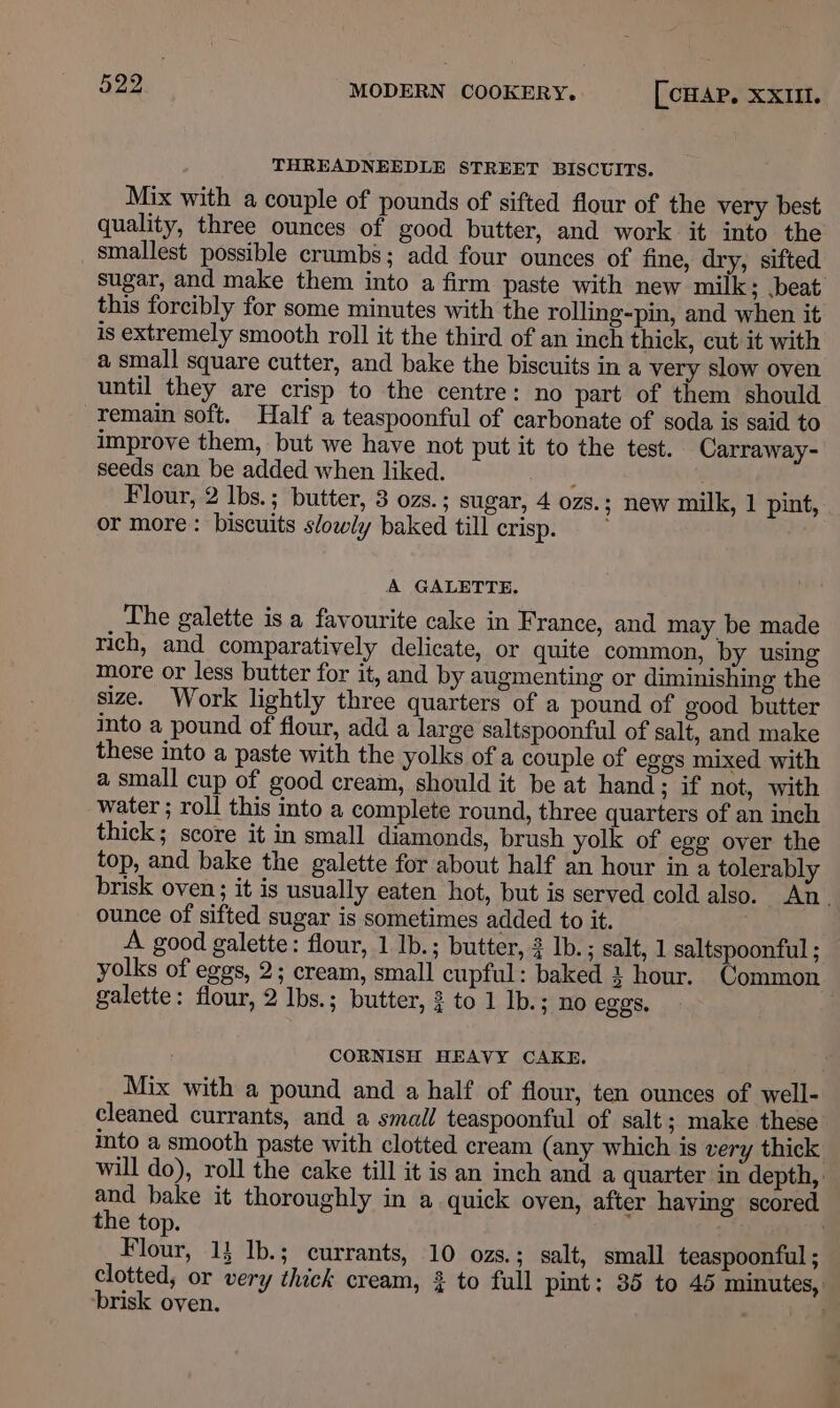 THREADNEEDLE STREET BISCUITS. Mix with a couple of pounds of sifted flour of the very best quality, three ounces of good butter, and work it into the smallest possible crumbs; add four ounces of fine, dry, sifted sugar, and make them into a firm paste with new milk; beat this forcibly for some minutes with the rolling-pin, and when it is extremely smooth roll it the third of an inch thick, cut it with a small square cutter, and bake the biscuits in a very slow oven until they are crisp to the centre: no part of them should -Temain soft. Half a teaspoonful of carbonate of soda is said to improve them, but we have not put it to the test. Carraway- seeds can be added when liked. ; . Flour, 2 lbs.; butter, 3 ozs.; sugar, 4 ozs.; new milk, 1 pint, or more: biscuits slowly baked till crisp. A GALETTE. The galette is a favourite cake in France, and may be made rich, and comparatively delicate, or quite common, by using more or less butter for it, and by augmenting or diminishing the size. Work lightly three quarters of a pound of good butter into a pound of flour, add a large saltspoonful of salt, and make these into a paste with the yolks of a couple of eggs mixed with a small cup of good cream, should it be at hand ; if not, with water ; roll this into a complete round, three quarters of an inch thick; score it in small diamonds, brush yolk of egg over the top, and bake the galette for about half an hour in a tolerably brisk oven; it is usually eaten hot, but is served cold also. An. ounce of sifted sugar is sometimes added to it. A good galette: flour, 1 Ib.; butter, Ib. ; salt, 1 saltspoonful ; yolks of eggs, 2; cream, small cupful: baked } hour. Common galette: flour, 2 Ibs.; butter, 3 to 1 Ib.; no eggs, CORNISH HEAVY CAKE. Mix with a pound and a half of flour, ten ounces of well- cleaned currants, and a small teaspoonful of salt; make these into a smooth paste with clotted cream (any which is very thick will do), roll the cake till it is an inch and a quarter in depth, ie bake it thoroughly in a quick oven, after having scored the top. Bloue, 1} Ib.; currants, 10 ozs.; salt, small teaspoonful ; clotted, or very thick cream, 3 to full pint: 35 to 45 minutes, brisk oven. .