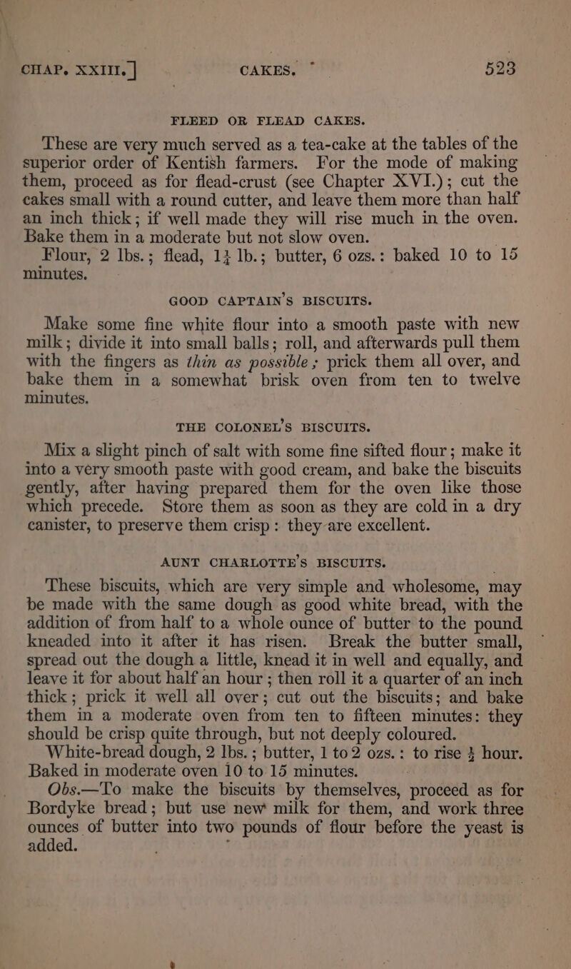 FLEED OR FLEAD CAKES. These are very much served as a tea-cake at the tables of the superior order of Kentish farmers. For the mode of making them, proceed as for flead-crust (see Chapter XVI.); cut the cakes small with a round cutter, and leave them more than half an inch thick; if well made they will rise much in the oven. Bake them in a moderate but not slow oven. Flour, 2 Ibs.; flead, 14 lb.; butter, 6 ozs.: baked 10 to 15 minutes. GOOD CAPTAIN'S BISCUITS. Make some fine white flour into a smooth paste with new milk; divide it into small balls; roll, and afterwards pull them with the fingers as thin as possible ; prick them all over, and bake them in a somewhat brisk oven from ten to twelve minutes. THE COLONEL’S BISCUITS. Mix a slight pinch of salt with some fine sifted flour; make it into a very smooth paste with good cream, and bake the biscuits gently, after having prepared them for the oven like those which precede. Store them as soon as they are cold in a dry canister, to preserve them crisp: they are excellent. AUNT CHARLOTTE’S BISCUITS. These biscuits, which are very simple and wholesome, may be made with the same dough as good white bread, with the addition of from half to a whole ounce of butter to the pound kneaded into it after it has risen. Break the butter small, spread out the dough a little, knead it in well and equally, and leave it for about half an hour ; then roll it a quarter of an inch thick ; prick it well all over; cut out the biscuits; and bake them in a moderate oven from ten to fifteen minutes: they should be crisp quite through, but not deeply coloured. White-bread dough, 2 Ibs. ; butter, 1 to2 ozs.: to rise 3 hour. Baked in moderate oven 10 to 15 minutes. : Obs.—To make the biscuits by themselves, proceed as for Bordyke bread; but use new milk for them, and work three ounces of butter into two pounds of flour before the yeast is added. ;