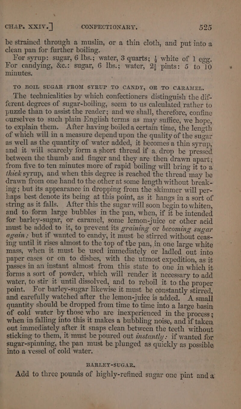 \ CHAP. XXIV. | CONFECTIONARY, 525 be strained through a muslin, or a thin cloth, and put into a clean pan for further boiling. . Hor syrup: sugar, 6 lbs.; water, 3 quarts; } white of 1 ege. For candying, &amp;c.: sugar, 6 lbs.; water, 2! pints: 5 to 10 minutes. TO BOIL SUGAR FROM SYRUP TO CANDY, OR TO CARAMEL. The technicalities by which confectioners distinguish the dif- ferent degrees of sugar-boiling, seem to us calculated rather to puzzle than to assist the reader; and we shall, therefore, confine ourselves to such plain English terms as may suffice, we hope, to explain them. After having boileda certain time, the length of which will in a measure depend upon the quality of the sugar as well as the quantity of water added, it becomes a thin syrup, and it will scarcely form a short thread if a, drop be pressed between the thumb and finger and they are then drawn apart; from five to ten minutes more of rapid boiling will bring it to a thick syrup, and when this degree is reached the thread may be drawn from one hand to the other at some length without break- ing; but its appearance in dropping from the skimmer will per- haps best denote its being at this point, as it hangs in a sort of string as it falls. After this the sugar will soon begin to whiten, and to form large bubbles in the pan, when, if it be intended for barley-sugar, or caramel, some lemon-juice or other acid must be added to it, to prevent its graining or becoming sugar again; but if wanted to candy, it must be stirred without ceas- ing until it rises almost to the top of the pan, in one large white mass, when it. must be used immediately or ladled out into paper cases or on to dishes, with the utmost expedition, as it passes in an instant almost from this state to one in which it forms a sort of powder, which will render it necessary to add water, to stir it until dissolved, and to reboil it to the proper point. For barley-sugar likewise it must be constantly stirred, and carefully watched after the lemon-juice is added. “A small quantity should be dropped from time to time into a large basin: of cold water by those who are inexperienced in the process; when in falling into this it makes a bubbling noise, and if taken out immediately after it snaps clean between the teeth without sticking to them, it must be poured out instantly: if wanted for sugar-spinning, the pan must be plunged as quickly as possible into a vessel of cold water. BARLEY-SUGAR. Add to three pounds of highly-refined sugar one pint anda