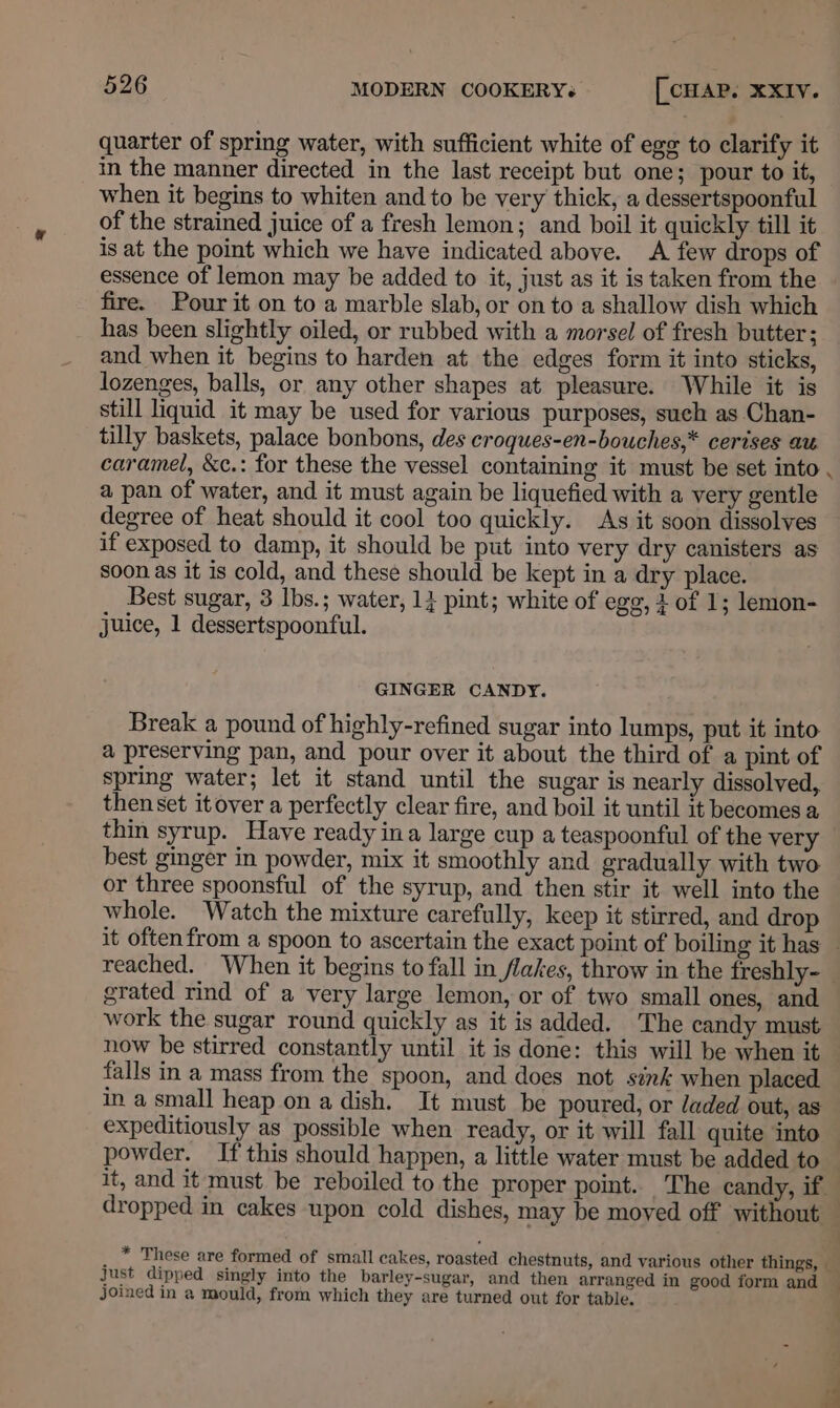 quarter of spring water, with sufficient white of ege to clarify it in the manner directed in the last receipt but one; pour to it, when it begins to whiten and to be very thick, a dessertspoonful of the strained juice of a fresh lemon; and boil it quickly till it is at the point which we have indicated above. A few drops of essence of lemon may be added to it, just as it is taken from the fire. Pour it on to a marble slab, or on to a shallow dish which has been slightly oiled, or rubbed with a morsel of fresh butter; and when it begins to harden at the edges form it into sticks, lozenges, balls, or any other shapes at pleasure. While it is still liquid it may be used for various purposes, such as Chan- tilly baskets, palace bonbons, des croques-en-bouches,* cerises au caramel, &amp;c.: for these the vessel containing it must be set into , a pan of water, and it must again be liquefied with a very gentle degree of heat should it cool too quickly. As it soon dissolves if exposed to damp, it should be put into very dry canisters as soon as it is cold, and these should be kept in a dry place. Best sugar, 3 Ibs.; water, 14 pint; white of egg, 1 of 1; lemon- juice, 1 dessertspoonful. GINGER CANDY. Break a pound of highly-refined sugar into lumps, put it into a preserving pan, and pour over it about the third of a pint of spring water; let it stand until the sugar is nearly dissolved, then set itover a perfectly clear fire, and boil it until it becomes a thin syrup. Have ready ina large cup a teaspoonful of the very best ginger in powder, mix it smoothly and gradually with two or three spoonsful of the syrup, and then stir it well into the whole. Watch the mixture carefully, keep it stirred, and drop reached. When it begins to fall in flakes, throw in the freshly~- grated rind of a very large lemon, or of two small ones, and work the sugar round quickly as it is added. The candy must, now be stirred constantly until it is done: this will be when it falls in a mass from the spoon, and does not sink when placed. in a small heap on a dish. It must be poured, or Jaded out, as expeditiously as possible when ready, or it will fall quite into powder. If this should happen, a little water must be added to it, and it must be reboiled to the proper point. The candy, if. ; * These are formed of small cakes, roasted chestnuts, and various other things, — Just dipped singly into the barley-sugar, and then arranged in good form and joined in a mould, from which they are turned out for table.