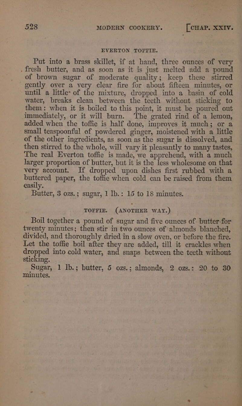 EVERTON TOFTIE. Put into a brass skillet, if at hand, three ounces of very . fresh butter, and as soon as it is just melted add a pound of brown sugar of moderate quality; keep these stirred gently over a very clear fire for about fifteen minutes, or until a little- of the mixture, dropped into a basin of cold water, breaks clean between the teeth without sticking to them: when it is boiled to this point, it must be poured out immediately, or it will burn. The grated rind of a lemon, added when the toffie is half done, improyes it much; or a small teaspoonful of powdered ginger, moistened with a little of the other ingredients, as soon as the sugar is dissolved, and then stirred to the whole, will vary it pleasantly to many tastes, The real Everton toffie is made, we apprehend, with a much larger proportion of butter, but it is the less wholesome on that very account. If dropped upon dishes first rubbed with a pie paper, the toffie when cold can be raised from them easily. Butter, 3 ozs.; sugar, 1 Ib.: 15 to 18 minutes. TOFFIE. (ANOTHER WAY.) Boil together a pound of sugar and five ounces of. butter-for twenty minutes; then stir in two ounces of almonds blanched, divided, and thoroughly dried in a slow oven, or before the fire. Let the toffie boil after they are added, till it crackles when dropped into cold water, and snaps between the teeth without sticking. . Sugar, 1 Ib.; butter, 5 ozs.; almonds, 2 ozs.: 20 to 30 minutes.