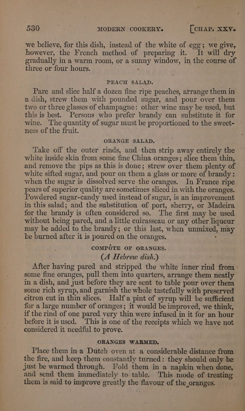 we believe, for this dish, instead of the white of egg; we give, however, the French method of preparing it. It will dry gradually in a warm room, or a sunny window, in the course of three or four hours. ‘ PEACH SALAD. Pare and slice half a dozen fine ripe peaches, arrange them in a dish, strew them with pounded sugar, and pour over them two or three glasses of champagne: other wine may be used, but this is best. Persons who prefer brandy can substitute it for wine. The quantity of sugar must be proportioned to the sweet- ness of the fruit. ORANGE SALAD. Take off the outer rinds, and then strip away entirely the white inside skin from some fine China oranges; slice them thin, and remove the pips as this is done; strew over them plenty of white sifted sugar, and pour on them a glass or more of brandy: when the sugar is dissolved serve the oranges. In France ripe pears of superior quality are sometimes sliced in with the oranges. Powdered sugar-candy used instead of sugar, is an improvement in this salad; and the substitution of port, sherry, or Madeira for the brandy is often considered so. The first may be used without being pared, and _a little cuirasseau or any other liqueur may be added to the brandy; or this last, when unmixed, may be burned after it is poured on the oranges. ; COMPOTE OF ORANGES. (A Hebrew dish.) After having pared and stripped the white inner rind from : some fine oranges, pull them into quarters, arrange them neatly in a dish, and just before they are sent to table pour over them some rich syrup, and garnish the whole tastefully with preserved citron cut in thin slices. Half a pint of syrup will be sufficient for a large number of oranges; it would be improved, we think, if the rind of one pared very thin were infused in it for an hour before it is used. This is one of the receipts which we have not considered it needful to prove. ORANGES WARMED. Place them in a Dutch oven at a considerable distance from the fire, and keep them constantly turned: they should only be just be warmed through. Fold them in a napkin when done, and send them immediately to table. This mode of treating them is said to improve greatly the flavour of the oranges.
