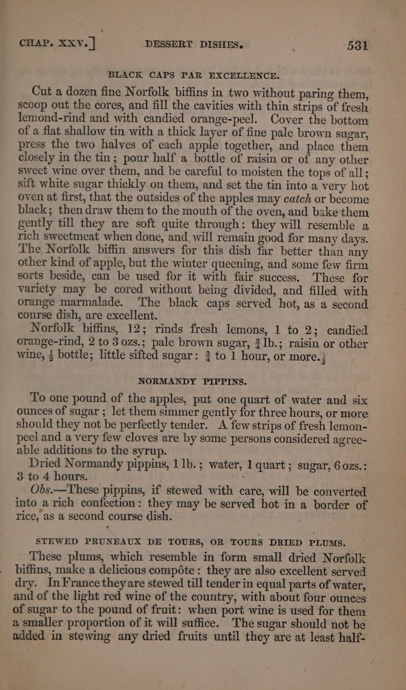 BLACK CAPS PAR EXCELLENCE. Cut a dozen fine Norfolk biffins in two without paring them, scoop out the cores, and fill the cavities with thin strips of fresh _lemond-rind and with candied orange-peel. Cover the bottom of a flat shallow tin with a thick layer of fine pale brown sugar, press the two halves of each apple together, and place them closely in the tin; pour half a bottle of raisin or of any other sweet wine over them, and be careful to moisten the tops of all; sift white sugar thickly on them, and set the tin into a very hot oven at first, that the outsides of the apples may catch or become black; then draw them to the mouth of the oven, and baké'them gently till they are soft quite through: they will resemble a rich sweetmeat when done, and_ will remain good for many days. The Norfolk biffin answers for this dish far better than any other kind of apple, but the winter queening, and some few firm sorts beside, can be used for it with fair success. These for variety may be cored without being divided, and filled with orange marmalade. The black caps served hot, as a second. course dish, are excellent. Norfolk biffins, 12; rinds fresh lemons, 1 to 2; candied orange-rind, 2 to 3 ozs.; pale brown sugar, 2lb.; raisin or other wine, } bottle; little sifted sugar: 2 to 1 hour, or more. ‘| NORMANDY PIPPINS. To one pound of the apples, put one quart of water and six ounces of sugar ; let them simmer gently for three hours, or more should they not be perfectly tender. A few strips of fresh lemon- peel and a very few cloves are by some persons considered agree- able additions to the syrup. Dried Normandy pippins, 1 1b. ; water, 1 quart ; sugar, 6ozs.: 3 to 4 hours. . Obs.—These pippins, if stewed with care, will be converted into a rich confection: they may be served hot in a border of rice, as a second course dish. | STEWED PRUNEAUX DE TOURS, OR TOURS DRIED PLUMS. These plums, which resemble in form small dried Norfolk biffins, make a delicious compéte : they are also excellent served dry. InFrance theyare stewed till tender in equal parts of water, and of the light red wine of the country, with about four ounces of sugar to the pound of fruit: when port wine is used for them — a smaller proportion of it will suffice. The sugar should not be added in stewing any dried fruits until they are at least half-
