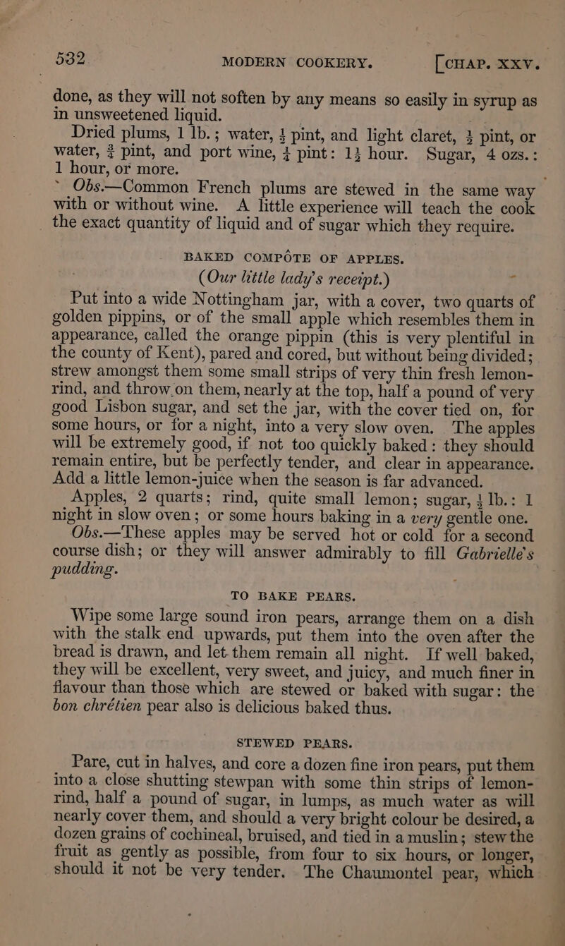 done, as they will not soften by any means so easily in syrup as in unsweetened liquid. Dried plums, 1 lb. ; water, } pint, and light claret, 3 pint, or water, ? pint, and port wine, 4 pint: 13 hour. Sugar, 4 ozs.: 1 hour, or more. ; ~ Obs.—Common French plums are stewed in the same way with or without wine. A little experience will teach the cook the exact quantity of liquid and of sugar which they require. BAKED COMPOTE OF APPLES. (Our little lady's receipt.) ‘ Put into a wide Nottingham jar, with a cover, two quarts of golden pippins, or of the small apple which resembles them in appearance, called the orange pippin (this is very plentiful in the county of Kent), pared and cored, but without being divided ; strew amongst them some small strips of very thin fresh lemon- rind, and throw.on them, nearly at the top, half a pound of very good Lisbon sugar, and set the jar, with the cover tied on, for some hours, or for a night, into a very slow oven. The apples will be extremely good, if not too quickly baked: they should remain entire, but be perfectly tender, and clear in appearance. Add a little lemon-juice when the season is far advanced. Apples, 2 quarts; rind, quite small lemon; sugar, }Ib.: 1 night in slow oven; or some hours baking in a very gentle one. Obs.—These apples may be served hot or cold for a second course dish; or they will answer admirably to fill Gabrielle's pudding. TO BAKE PEARS. Wipe some large sound iron pears, arrange them on a dish with the stalk end upwards, put them into the oven after the bread is drawn, and let. them remain all night. If well baked, they will be excellent, very sweet, and juicy, and much finer in flavour than those which are stewed or baked with sugar: the bon chrétien pear also is delicious baked thus. STEWED PEARS. Pare, cut in halves, and core a dozen fine iron pears, put them into a close shutting stewpan with some thin strips of lemon- rind, half a pound of sugar, in lumps, as much Water as will nearly cover them, and should a very bright colour be desired, a dozen grains of cochineal, bruised, and tied in a muslin; stew the fruit as gently as possible, from four to six hours, or longer, should it not be very tender. The Chaumontel pear, which
