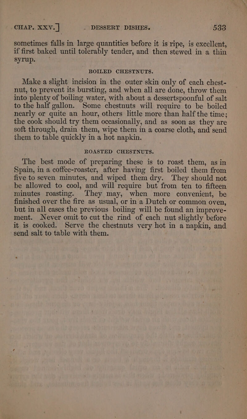 sometimes falls in large quantities before it is ripe, is excellent, if first baked until tolerably tender, and then stewed in a thin syrup. BOILED CHESTNUTS. Make a slight incision in the outer skin only of each chest- nut, to prevent its bursting, and when all are done, throw them into plenty of boiling water, with about a dessertspoonful of salt to the half gallon. Some chestnuts will require to be boiled nearly or quite an hour, others little more than half the time; the cook should try them occasionally, and as soon as they are soft through, drain them, wipe them in a coarse cloth, and send them to table quickly in a hot napkin. ROASTED CHESTNUTS. The best mode of preparing these is to roast them, as in Spain, in a coffee-roaster, after having first boiled them from five to seven minutes, and wiped them dry. They should not be allowed to cool, and will require but from ten to fifteen minutes roasting. They may, when more convenient, be finished over the fire as usual, or in a Dutch or common oven, but in all cases the previous boiling will be found an improve- ment. Never omit to cut the rind of each nut slightly before it is cooked. Serve the chestnuts very hot in a napkin, and send salt to table with them.
