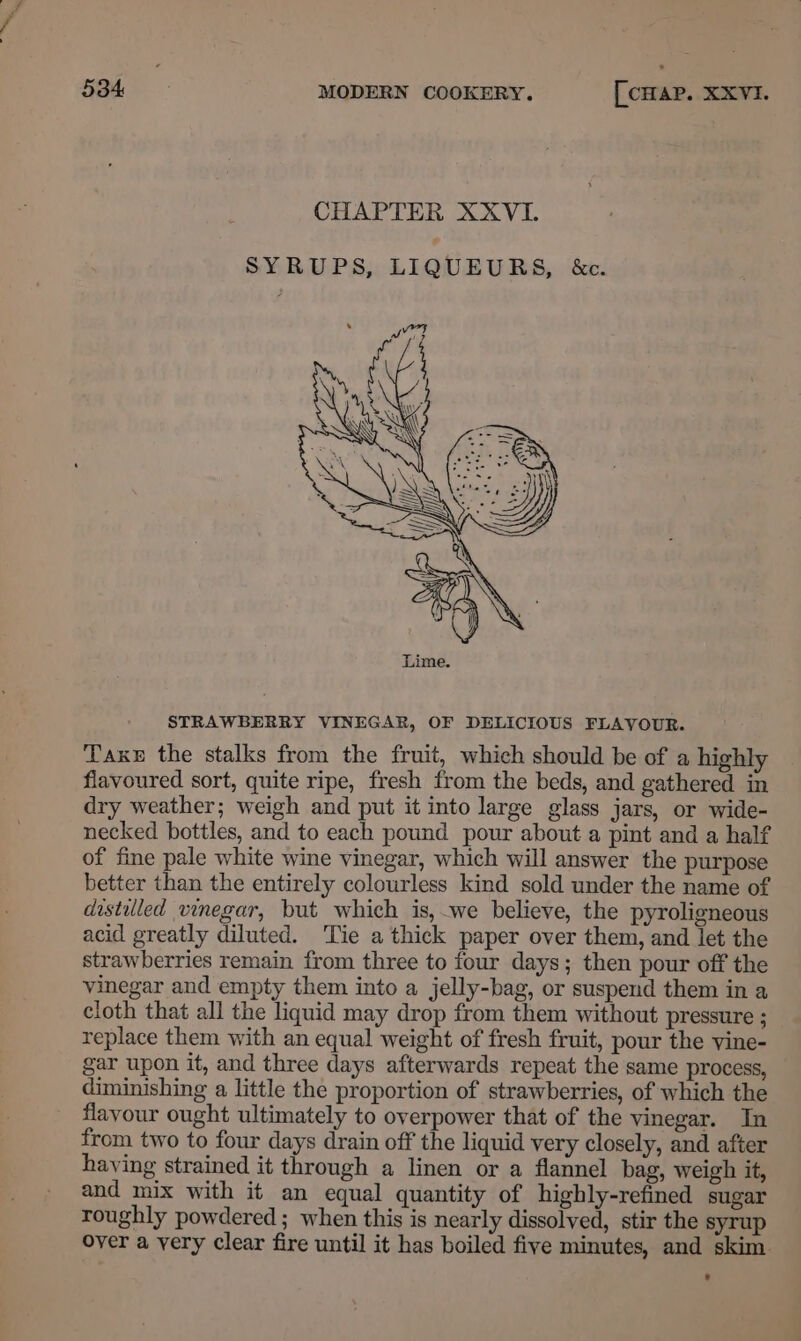 CHAPTER XXVI. SYRUPS, LIQUEURS, &amp;c. STRAWBERRY VINEGAR, OF DELICIOUS FLAVOUR. TaxeE the stalks from the fruit, which should be of a highly flavoured sort, quite ripe, fresh from the beds, and gathered in dry weather; weigh and put it into large glass jars, or wide- necked bottles, and to each pound pour about a pint and a half of fine pale white wine vinegar, which will answer the purpose better than the entirely colourless kind sold under the name of distilled vinegar, but which is, we believe, the pyroligneous acid greatly diluted. ‘Tie a thick paper over them, and let the strawberries remain from three to four days; then pour off the vinegar and empty them into a jelly-bag, or suspend them in a cloth that all the liquid may drop from them without pressure ; replace them with an equal weight of fresh fruit, pour the vine- gar upon it, and three days afterwards repeat the same process, diminishing a little the proportion of strawberries, of which the flavour ought ultimately to overpower that of the vinegar. In from two to four days drain off the liquid very closely, and after haying strained it through a linen or a flannel bag, weigh it, and mix with it an equal quantity of highly-refined sugar roughly powdered ; when this is nearly dissolved, stir the syrup over a yery clear fire until it has boiled five minutes, and skim.