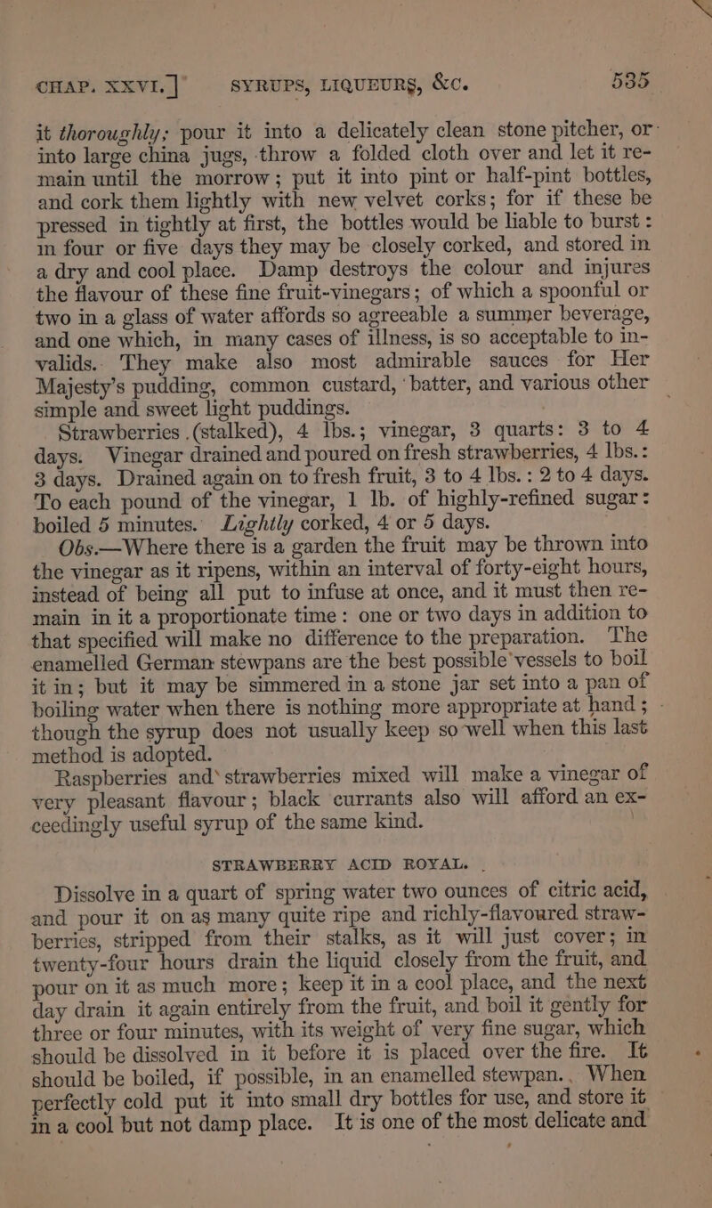 it thoroughly; pour it into a delicately clean stone pitcher, or into large china jugs, throw a folded cloth over and let it re- main until the morrow; put it into pint or half-pint bottles, and cork them lightly with new velvet corks; for if these be pressed in tightly at first, the bottles would be liable to burst : m four or five days they may be closely corked, and stored in a dry and cool place. Damp destroys the colour and injures the flavour of these fine fruit-vinegars; of which a spoonful or two in a glass of water affords so agreeable a summer beverage, and one which, in many cases of illness, is so acceptable to in- valids.. They make also most admirable sauces for Her Majesty’s pudding, common custard, ‘batter, and various other simple and sweet light puddings. ; Strawberries .(stalked), 4 Ibs.; vinegar, 3 quarts: 3 to 4 days. Vinegar drained and poured on fresh strawberries, 4 Ibs. : 3 days. Drained again on to fresh fruit, 3 to 4 Ibs. : 2 to 4 days. To each pound of the vinegar, 1 lb. of highly-refined sugar: boiled 5 minutes. Lightly corked, 4 or 5 days. Obs.—Where there is a garden the fruit may be thrown into the vinegar as it ripens, within an interval of forty-eight hours, instead of being all put to infuse at once, and it must then re- main in it a proportionate time: one or two days in addition to that specified will make no difference to the preparation. ‘The enamelled German stewpans are the best possible’vessels to boil it in; but it may be simmered in a stone jar set into a pan of boiling water when there is nothing more appropriate at hand ; - though the syrup does not usually keep so-well when this last method is adopted. Raspberries and‘ strawberries mixed will make a vinegar of very pleasant flavour; black currants also will afford an ex- ceedingly useful syrup of the same kind. STRAWBERRY ACID ROYAL. | Dissolve in a quart of spring water two ounces of citric acid, and pour it on ag many quite ripe and richly-flavoured straw- berries, stripped from their stalks, as it will just cover; im twenty-four hours drain the liquid closely from the fruit, and pour on it as much more; keep it in a cool place, and the next day drain it again entirely from the fruit, and boil it gently for three or four minutes, with its weight of very fine sugar, which should be dissolved in it before it is placed over the fire. It should be boiled, if possible, in an enamelled stewpan.. When perfectly cold put it into small dry bottles for use, and store it — in a cool but not damp place. It is one of the most delicate and