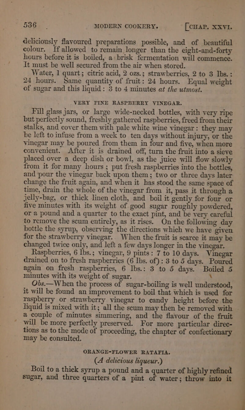 deliciously flavoured preparations possible, and of beautiful colour. If allowed to remain longer than the eight-and-forty hours before it is boiled, a: brisk fermentation will commence. It must be well secured from the air when stored. Water, 1 quart; citric acid, 2 ozs.; strawberries, 2 to 3 Ibs.: 24 hours. Same quantity of fruit: 24 hours. Equal weight of sugar and this liquid: 3 to 4 minutes at the utmost. VERY FINE RASPBERRY VINEGAR. Fill glass jars, or large wide-necked bottles, with very ripe but perfectly sound, freshly gathered raspberries, freed from their stalks, and cover them with pale white wine vinegar: they may be left to infuse from a week to ten days without injury, or the vinegar may be poured from them in four and five, when more convenient. After it is drained off, turn the fruit into a sieve placed over a deep dish or bowl, as the juice will flow slowly from it for many hours ; put fresh raspberries into the bottles, and pour the vinegar back upon them; two or three days later change the fruit again, and when it has stood the same space of time, drain the whole of the vinegar from it, pass it through a jelly-bag, or thick linen cloth, and boil it gently for four or five minutes with its weight of good sugar roughly powdered, or a pound and a quarter to the exact pint, and be very careful to remove the scum entirely, as it rises. On the following day bottle the syrup, observing the directions which we have given for the strawberry vinegar.. When the fruit is scarce it may be changed twice only, and left a few days longer in the vinegar. Raspberries, 6 lbs.; vinegar, 9 pints: 7 to 10 days. Vinegar drained on to fresh raspberries (6 lbs. of): 3 to 5 days. Poured again on fresh raspberries, 6 Ibs.: 3 to 5 days. Boiled 5 minutes with its weight of sugar. \ Obs.—W hen the process of sugar-boiling is well understood, it will be found an improvement to boil that which is used for raspberry or strawberry vinegar to candy height. before the liquid is mixed with it; all the scum may then be removed with | a couple of minutes simmering, and the flayour of the fruit will be more perfectly preserved. For more particular direc- tions as to the mode of proceeding, the chapter of confectionary may be consulted. ORANGE-FLOWER RATAFIA. (A delicious liqueur.) Boil to a thick syrup a pound and a quarter of highly refined sugar, and three quarters of a pint of water; throw into it