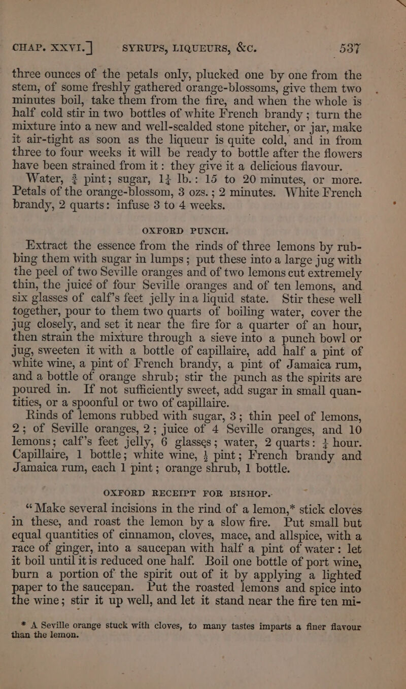 three ounces of the petals only, plucked one by one from the stem, of some freshly gathered orange-blossoms, give them two minutes boil, take them from the fire, and when the whole is half cold stir in two bottles of white French brandy ; turn the mixture into a new and well-scalded stone pitcher, or jar, make it air-tight as soon as the liqueur is quite cold, and in from three to four weeks it will be ready to bottle after the flowers have been strained from it: they give it a delicious flavour. Water, 3 pint; sugar, 13 lb.: 15 to 20 minutes, or more. Petals of the orange-blossom, 3 ozs.; 2 minutes. White French brandy, 2 quarts: infuse 3 to 4 weeks. OXFORD PUNCH. Extract the essence from the rinds of three lemons by rub- bing them with sugar in lumps; put these into a large jug with the peel of two Seville oranges and of two lemons cut extremely thin, the juice of four Seville oranges and of ten lemons, and six glasses of calf’s feet jelly ina liquid state. Stir these welk together, pour to them two quarts of boiling water, cover the jug closely, and set it near the fire for a quarter of an hour, then strain the mixture through a sieve into a punch bowl or jug, sweeten it with a bottle of capillaire, add half a pint of white wine, a pint of French brandy, a pint of Jamaica rum, and a bottle of orange shrub; stir the punch as the spirits are poured in. If not sufficiently sweet, add sugar in small quan- tities, or a spoonful or two of capillaire. Rinds of lemons rubbed with sugar, 3; thin peel of lemons, 2; of Seville oranges, 2; juice of 4 Seville oranges, and 10 lemons; calf’s feet jelly, 6 glasses; water, 2 quarts: 3 hour. Capillaire, 1 bottle; white wine, } pint; French brandy and Jamaica rum, each 1 pint ; orange shrub, 1 bottle. OXFORD RECEIPT FOR BISHOP.- _ “Make several incisions in the rind of a lemon,* stick cloves in these, and roast the lemon by a slow fire. Put small but equal quantities of cinnamon, cloves, mace, and allspice, with a race of ginger, into a saucepan with half a pint of water: let it boil until itis reduced one half. Boil one bottle of port wine, burn a portion of the spirit out of it by applying a lighted paper to the saucepan. Put the roasted lemons and spice into the wine; stir it up well, and let it stand near the fire ten mi- * A Seville orange stuck with cloves, to many tastes imparts a finer flavour than the lemon.