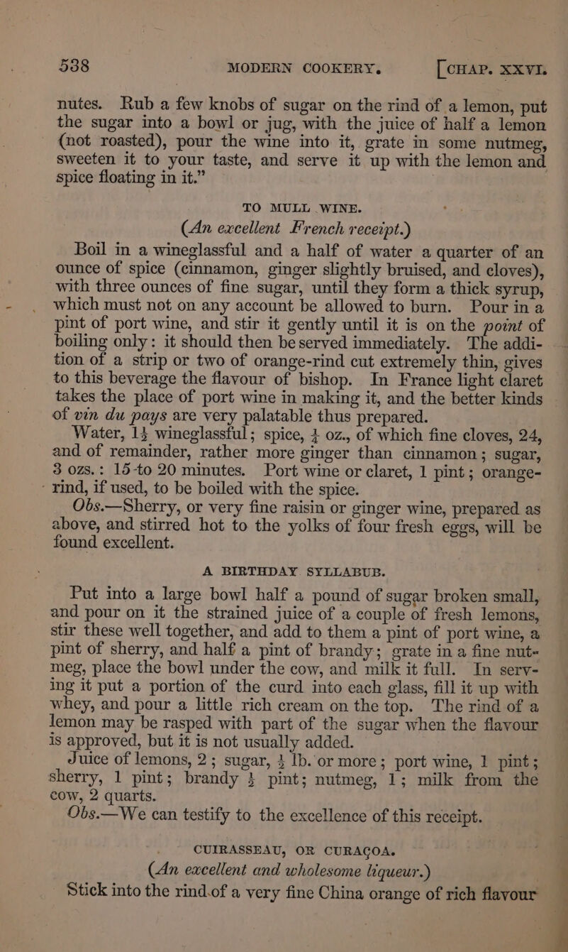 nutes. Rub a few knobs of sugar on the rind of a lemon, put the sugar into a bowl or jug, with the juice of half a lemon (not roasted), pour the wine into it, grate in some nutmeg, sweeten it to your taste, and serve it up with the lemon and spice floating in it.” TO MULL WINE. (An excellent French receipt.) Boil in a wineglassful and a half of water a quarter of an ounce of spice (cinnamon, ginger slightly bruised, and cloves), with three ounces of fine sugar, until they form a thick syrup, which must not on any account be allowed to burn. Pour in a pint of port wine, and stir it gently until it is on the point of boiling only: it should then be served immediately. The addi- tion of a strip or two of orange-rind cut extremely thin, gives to this beverage the flavour of bishop. In France light claret takes the place of port wine in making it, and the better kinds of vin du pays are very palatable thus prepared. Water, 15 wineglassful; spice, 4 0z., of which fine cloves, 24, and of remainder, rather more ginger than cinnamon; sugar, 3 ozs.: 15-to 20 minutes. Port wine or claret, 1 pint; orange- - rind, if used, to be boiled with the spice. Obds.—Sherry, or very fine raisin or ginger wine, prepared. as above, and stirred hot to the yolks of four fresh eggs, will be found excellent. A BIRTHDAY. SYLLABUB. Put into a large bowl half a pound of sugar broken small, and pour on it the strained juice of a couple of fresh lemons, stir these well together, and add to them a pint of port wine, a pint of sherry, and half a pint of brandy; grate in a fine nut meg, place the bowl under the cow, and milk it full. In sery- ing it put a portion of the curd into each glass, fill it up with whey, and pour a little rich cream on the top. The rind of a lemon may be rasped with part of the sugar when the flavour is approved, but it is not usually added. Juice of lemons, 2; sugar, } lb. or more; port wine, 1 pint; sherry, 1 pint; brandy } pint; nutmeg, 1; milk from the cow, 2 quarts. Obs.—We can testify to the excellence of this receipt. CUIRASSEAU, OR CURAGOA. (An excellent and wholesome liqueur.) . Stick into the rind.of a very fine China orange of rich flavour