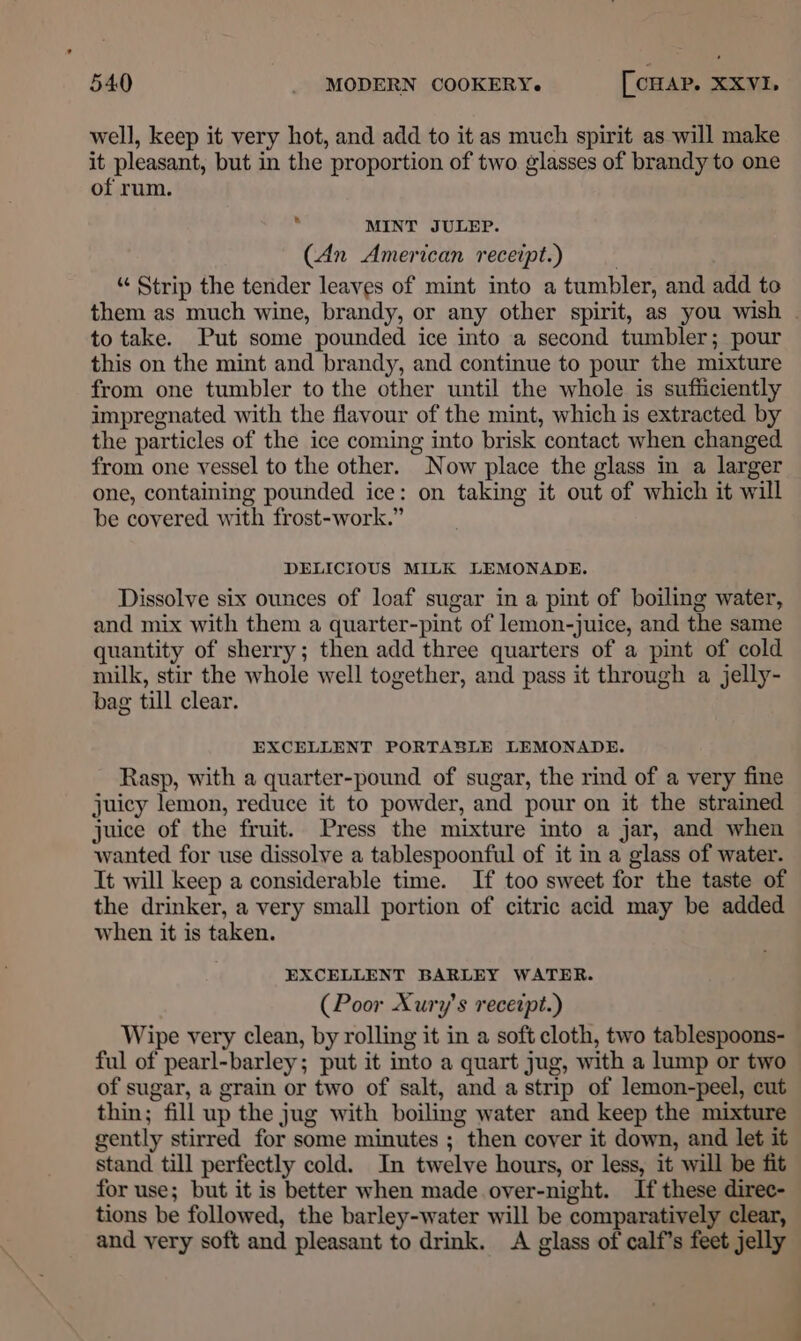 well, keep it very hot, and add to it as much spirit as will make it pleasant, but in the proportion of two glasses of brandy to one of rum. MINT JULEP. (An American receipt.) “ Strip the tender leaves of mint into a tumbler, and add to them as much wine, brandy, or any other spirit, as you wish . to take. Put some pounded ice into a second tumbler; pour this on the mint and brandy, and continue to pour the mixture from one tumbler to the other until the whole is sufficiently impregnated with the flavour of the mint, which is extracted by the particles of the ice coming into brisk contact when changed from one vessel to the other. Now place the glass in a larger one, containing pounded ice: on taking it out of which it will be covered with frost-work.” DELICIOUS MILK LEMONADE. Dissolve six ounces of loaf sugar in a pint of boiling water, and mix with them a quarter-pint of lemon-juice, and the same quantity of sherry; then add three quarters of a pint of cold milk, stir the whole well together, and pass it through a jelly- bag till clear. EXCELLENT PORTASLE LEMONADE. Rasp, with a quarter-pound of sugar, the rind of a very fine juicy lemon, reduce it to powder, and pour on it the strained juice of the fruit. Press the mixture into a jar, and when wanted for use dissolve a tablespoonful of it in a glass of water. It will keep a considerable time. If too sweet for the taste of the drinker, a very small portion of citric acid may be added when it is taken. EXCELLENT BARLEY WATER. (Poor Xury’s receipt.) Wipe very clean, by rolling it in a soft cloth, two tablespoons- ful of pearl-barley; put it into a quart jug, with a lump or two of sugar, a grain or two of salt, and a strip of lemon-peel, cut thin; fill up the jug with boiling water and keep the mixture gently stirred for some minutes ; then cover it down, and let it stand till perfectly cold. In twelve hours, or less, it will be fit for use; but it is better when made over-night. If these direc- tions be followed, the barley-water will be comparatively clear, and very soft and pleasant to drink. A glass of calf’s feet jelly