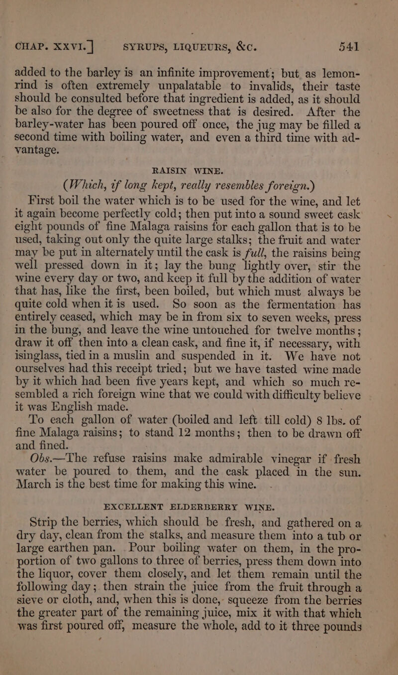 added to the barley is an infinite improvement; but. as lemon- rind is often extremely unpalatable to invalids, their taste should be consulted before that ingredient is added, as it should be also for the degree of sweetness that is desired. After the barley-water has been poured off once, the jug may be filled a second time with boiling water, and even a third time with ad- vantage. RAISIN WINE. (Which, tf long kept, really resembles foreign.) First boil the water which is to be used for the wine, and let it again become perfectly cold; then put into a sound sweet cask eight pounds of fine Malaga raisins for each gallon that is to be used, taking out only the quite large stalks; the fruit and water may be put in alternately until the cask is full, the raisins being well pressed down in it; lay the bung lightly over, stir the wine every day or two, and keep it full by the addition of water that has, like the first, been boiled, but which must always be quite cold when it is used. So soon as the fermentation has entirely ceased, which may be in from six to seven weeks, press in the bung, and leave the wine untouched for twelve months ; draw it off then into a clean cask, and fine it, if necessary, with isinglass, tied in a muslin and suspended in it. We have not ourselves had this receipt tried; but we have tasted wine made by it which had been five years kept, and which so much re- sembled a rich foreign wine that we could with difficulty believe it was English made. To each gallon of water (boiled and left till cold) 8 lbs. of fine Malaga raisins; to stand 12 months; then to be drawn off and fined. Obs.—The refuse raisins make admirable vinegar if fresh water be poured to them, and the cask placed in the sun. March is the best time for making this wine. EXCELLENT ELDERBERRY WINE. Strip the berries, which should be fresh, and gathered on a dry day, clean from the stalks, and measure them into a tub or large earthen pan. Pour boiling water on them, in the pro- portion of two gallons to three of berries, press them down into the liquor, cover them closely, and let them remain until the following day; then strain the juice from the fruit through a sieve or cloth, and, when this is done,- squeeze from the berries the greater part of the remaining juice, mix it with that which was first poured off, measure the whole, add to it three pounds