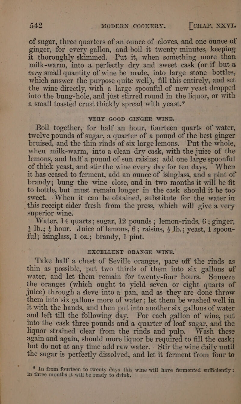 of sugar, three quarters of an ounce of cloves, and one ounce of ginger, for every gallon, and boil it twenty minutes, keeping it thoroughly skimmed. Put it, when something more than milk-warm, into a perfectly dry and sweet cask (or if but a very small quantity of wine be made, into large stone bottles, which answer the purpose quite well), fill this entirely, and set the wine directly, with a large spoonful of new yeast dropped into the bung-hole, and just stirred round in the liquor, or with a small toasted crust thickly spread with yeast.* VERY GOOD GINGER WINE. Boil together, for half an hour, fourteen quarts of water, twelve pounds of sugar, a quarter of a pound of the best ginger bruised, and the thin rinds of six large lemons. Put the whole, when milk-warm, into a clean dry cask, with the juice of the lemons, and half a pound of sun raisins; add one large spoonful of thick yeast, and stir the wine every day for ten days. When it has ceased to ferment, add an ounce of isinglass, and a pint of brandy; bung the wine close, and in two months it will be fit to bottle, but must remain longer in the cask should it be too sweet. .When it can be obtained, substitute for the water in _this receipt cider fresh from the press, which will give a very superior wine. Water, 14 quarts; sugar, 12 pounds; lemon-rinds, 6 ; ginger, + Ib.; 3 hour. Juice of lemons, 6; raisins, 4 1b.; yeast, 1 spoon- ful; isinglass, 1 oz.; brandy, 1 pint. EXCELLENT ORANGE WINE. Take half a chest of Seville oranges, pare off the rinds as thin as possible, put two thirds of them into six gallons of water, and let them remain for twenty-four hours. Squeeze _ the oranges (which ought to yield seven or eight quarts of juice) through a sieve into a pan, and as they are done throw them into six gallons more of water ; let them be washed well in it with the hands, and then put into another six gallons of water and left till the following day. For each gallon of wine, put ito the cask three pounds and a quarter of loaf sugar, and the liquor strained clear from the rinds and pulp. Wash these again and again, should more liquor be required to fill the cask; but do not at any time add raw water. Stir the wine daily until the sugar is perfectly dissolved, and let it ferment from four to _ * In from fourteen to twenty days this wine will have fermented sufficiently : in three months it will be ready to drink.