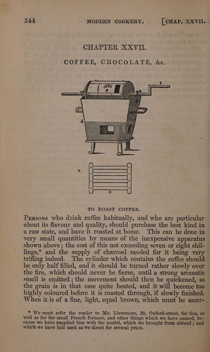 COFFEE,,CHOCOLATE, &amp;c. Prrsons who drink coffee habitually, and who are particular about its flavour and quality, should purchase the best kind in a raw state, and have it roasted at home. ‘This can be done in very small quantities by means of the inexpensive apparatus shown above; the cost of this not exceeding seven or eight shil- lings,* and the supply of charcoal needed for it being very be only half filled, and it should be turned rather slowly over the fire, which should never be fierce, until a strong aromatic smell is emitted ; the movement should then be quickened, as highly coloured before it is roasted through, if slowly finished. * We must refer the reader to Mr. Livermore, 80, Oxford-street, for this, as well as for the small French furnace, and other things which we have named, be- cause we have supplied him with the model, which we brought from abroad; and which we have had used as we direct for several years.