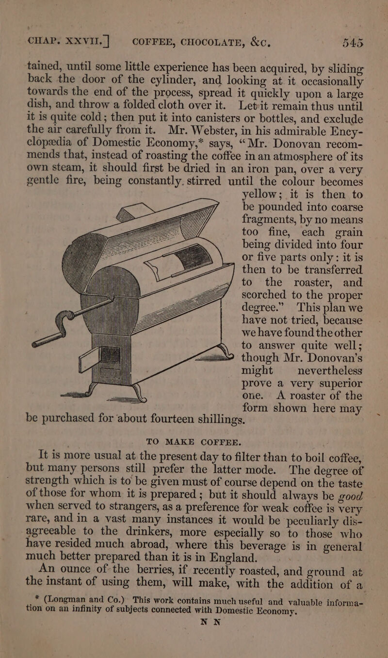 tained, until some little experience has been acquired, by sliding back the door of the cylinder, and looking at. it occasionally towards the end of the process, spread it quickly upon a large dish, and throw a folded cloth over it. Let:it remain thus until it is quite cold; then put it into canisters or bottles, and exclude the air carefully from it. Mr. Webster, in his admirable Ency- clopedia of Domestic Economy,* says, “Mr. Donovan recom- mends that, instead of roasting the coffee in an atmosphere of its own steam, it should first be dried in an iron pan, over a very gentle fire, being constantly. stirred until the colour becomes yellow; it is then to be pounded into coarse fragments, by no means too fine, each grain being divided into four or five parts only: it is then to be transferred to the roaster, and scorched to the proper degree.” This plan we have not tried, because we have found the other to answer quite well; though Mr. Donovan’s might nevertheless prove a very superior one. A roaster of the form shown here may be purchased for about fourteen shillings. | py h ( Ti ae TO MAKE COFFEE. It is more usual at the present day to filter than to boil coffee, but many persons still prefer the latter mode. The degree of strength which is to be given must of course depend on the taste of those for whom it is prepared ; but it should always be good when served to strangers, as a preference for weak coffee is very rare, and in a vast many instances it would be peculiarly dis- agreeable to the drinkers, more especially so to those who haye resided much abroad, where this beverage is in general much better prepared than it is in England. An ounce of the berries, if recently roasted, and ground at. the instant of using them, will make, with the addition of a. * (Longman and Co.) This work contains much useful and valuable informa- tion on an infinity of subjects connected with Domestic Economy. NN