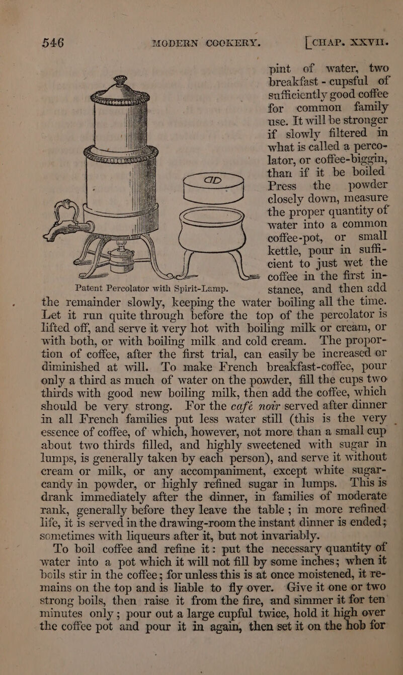 pint of water, two breakfast - cupsful of sufficiently good coffee for common family use. It will be stronger if slowly filtered im what is called a perco- lator, or coffee-biggin, than if it be boiled Press the powder closely down, measure the proper quantity of water into a common coffee-pot, or small kettle, pour in suffi- cient to just wet the | = coffee in the first in- pip oe Percolator with Spirit-Lamp. stance, and then add the remainder slowly, keeping the water boiling all the time. Let it run quite through before the top of the percolator is lifted off, and serve it very hot with boiling milk or cream, Or with both, or with boiling milk and cold cream. ‘The propor- tion, of coffee, after the first trial, can easily be increased or diminished at will. ‘To make French breakfast-coffee, pour only a third as much of water on the powder, fill the cups two thirds with good new boiling milk, then add the coffee, which should be very strong. For the café now served after dinner in all French families put less water still (this is the very essence of coffee, of which, however, not more than a small cup — about two thirds filled, and highly sweetened with sugar in lumps, is generally taken by each person), and serve it without cream or milk, or any accompaniment, except white sugar- candy in powder, or highly refined sugar in lumps. This is drank immediately after the dinner, in families of moderate rank, generally before they leave the table ; in more refined: life, it 1s served in the drawing-room the instant dinner is ended; ometimes with liqueurs after it, but not invariably. To boil coffee and refine it: put the necessary quantity of water into a pot which it will not fill by some inches; when it boils stir in the coffee; for unless this is at once moistened, it Te- mains on the top and is liable to fly over. Give it one or two strong boils, then raise it from the fire, and simmer it for ten minutes only; pour out a large cupful twice, hold it high over the coffee pot and pour it in again, then set it on the hob for eZ O