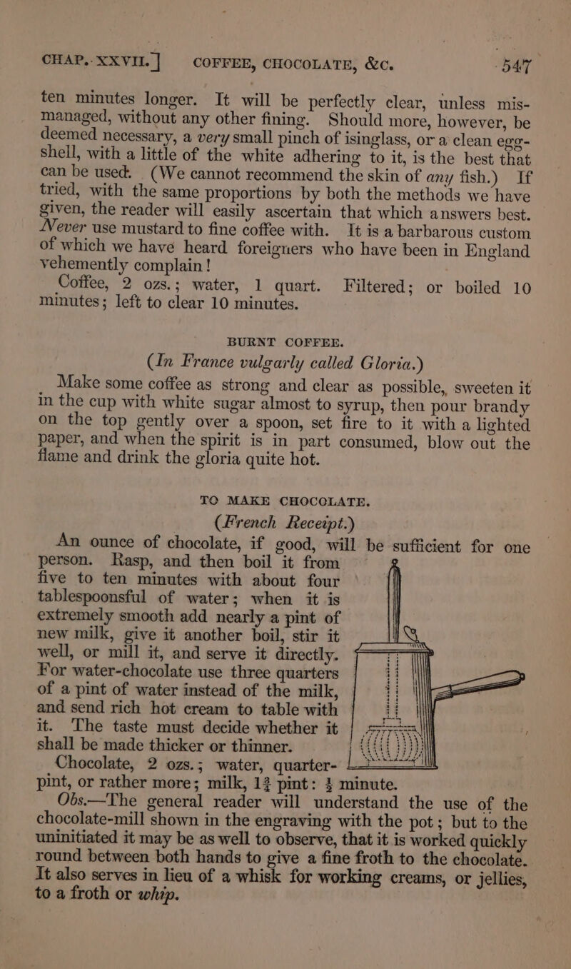ten minutes longer. It will be perfectly clear, unless mis- managed, without any other fining. Should more, however, be deemed necessary, a very small pinch of isinglass, or a clean egg- shell, with a little of the white adhering to it, is the best that can be used. (We cannot recommend the skin of any fish.) If tried, with the same proportions by both the methods we have given, the reader will easily ascertain that which answers best. Never use mustard to fine coffee with. It is a barbarous custom of which we have heard foreigners who have been in England vehemently complain ! Coffee, 2 ozs.; water, 1 quart. Filtered; or boiled 10 minutes; left to clear 10 minutes. BURNT COFFEE. Cn France vulgarly called Gloria.) Make some coffee as strong and clear as possible, sweeten it in the cup with white sugar almost to syrup, then pour brandy on the top gently over a spoon, set fire to it witha lighted paper, and when the spirit is in part consumed, blow out the flame and drink the gloria quite hot. TO MAKE CHOCOLATE, (French Receipt.) An ounce of chocolate, if good, will be sufficient for one person. Rasp, and then boil it from g five to ten minutes with about four tablespoonsful of water; when it is extremely smooth add nearly a pint of new milk, give it another boil, stir it well, or mill it, and serve it directly. For water-chocolate use three quarters of a pint of water instead of the milk, and send rich hot cream to table with it. ‘The taste must decide whether it shall be made thicker or thinner. Chocolate, 2 ozs.; water, quarter- pint, or rather more; milk, 13 pint: 4 minute. Obs.—The general reader will understand the use of the chocolate-mill shown in the engraving with the pot ; but to the uninitiated it may be as well to observe, that it is worked quickly round between both hands to give a fine froth to the chocolate. It also serves in lieu of a whisk for working creams, or jellies, to a froth or whip.