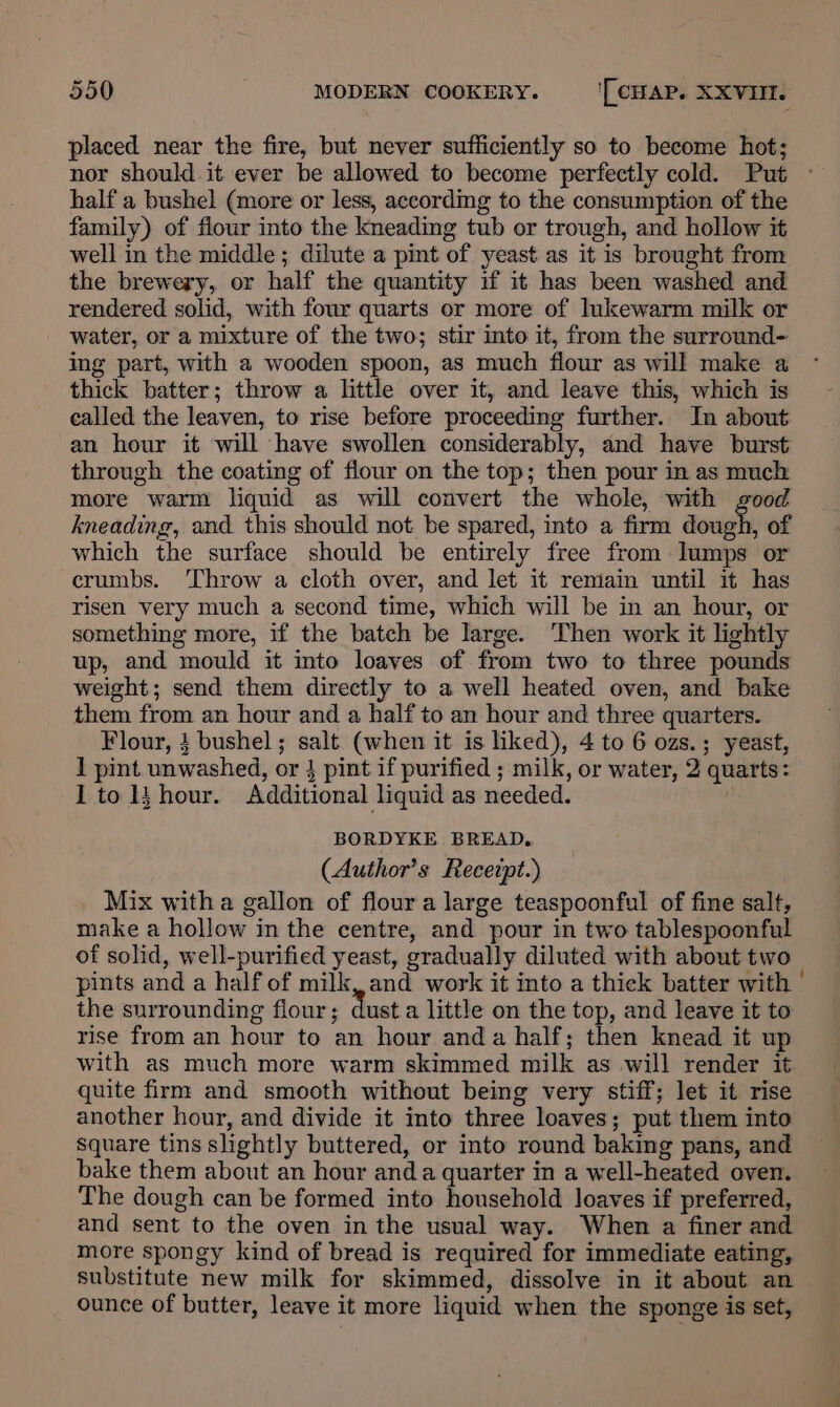 placed near the fire, but never sufficiently so to become hot; nor should it ever be allowed to become perfectly cold. Put half a bushel (more or less, according to the consumption of the family) of flour into the kneading tub or trough, and hollow it well in the middle; dilute a pint of yeast as it is brought from the brewery, or half the quantity if it has been washed and rendered solid, with four quarts or more of lukewarm milk or water, or a mixture of the two; stir into it, from the surround- ing part, with a wooden spoon, as much flour as will make a thick batter; throw a little over it, and leave this, which is called the leaven, to rise before proceeding further. In about an hour it will have swollen considerably, and have burst through the coating of flour on the top; then pour in as much more warm liquid as will convert the whole, with good kneading, and this should not be spared, into a firm pr of which the surface should be entirely free from lumps or crumbs. ‘Throw a cloth over, and let it remain until it has risen very much a second time, which will be in an hour, or something more, if the batch be large. Then work it lightly up, and mould it into loaves of from two to three pounds weight; send them directly to a well heated oven, and bake them from an hour and a half to an hour and three quarters. Flour, 4 bushel; salt (when it is liked), 4 to 6 ozs.; yeast, 1 pint unwashed, or } pint if purified ; milk, or water, 2 quarts: I to hour. Additional liquid as needed. BORDYKE BREAD. (Author’s Recezpt.) Mix witha gallon of flour a large teaspoonful of fine salt, make a hollow in the centre, and pour in two tablespoonful of solid, well-purified yeast, gradually diluted with about two pints and a half of milk, and work it into a thick batter with | the surrounding flour; dust a little on the top, and leave it to rise from an hour to an hour anda half; then knead it up with as much more warm skimmed milk as will render it quite firm and smooth without being very stiff; let it rise another hour, and divide it into three loaves; put them into square tins slightly buttered, or into round baking pans, and bake them about an hour and a quarter in a well-heated oven. The dough can be formed into household loaves if preferred, and sent to the oven in the usual way. When a finer and more spongy kind of bread is required for immediate eating, substitute new milk for skimmed, dissolve in it about an ounce of butter, leave it more liquid when the sponge is set,