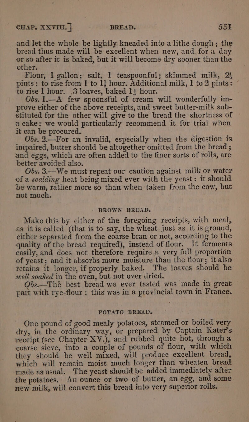 and let the whole be lightly kneaded into a lithe dough; the bread thus made will be excellent when new, and. for a day ven after it is baked, but it will become dry sooner than the other. Flour, 1 gallon; salt, 1 teaspoonful; skimmed milk, 2! pints: to rise from I to 1} hour. Additional milk, 1 to 2 pints: to rise 1 hour. .3 loaves, baked 1} hour. Obs. 1.—A few spoonsful of cream will wonderfully im- prove either of the above receipts, and sweet butter-milk sub- stituted for the other will give to the bread the shortness of a cake: we would particularly recommend it for trial when it can be procured. Obs. 2.—For an invalid, especially when the digestion is impaired, butter should be altogether omitted from the bread ; and eggs, which are often added to the finer sorts of rolls, are better avoided also. Obs. 3.--We must repeat our caution against milk or water of a scalding heat being mixed ever with the yeast: it should be warm, rather more so than when taken from the cow, but not much. BROWN BREAD. Make this by either of the foregoing receipts, with meal, as it is called (that is to say, the wheat just as it is ground, either separated from the coarse bran or not, according to the quality of the bread required), instead of flour. It ferments of yeast; and it absorbs more moisture than the flour; it also tetains it longer, if properly baked. The loaves should be well soaked in the oven, but not over dried. Obs.—Theé best bread we ever tasted was made in great part with rye-flour ; this was in a provincial town in France. POTATO BREAD. One pound of good mealy potatoes, steamed or boiled very dry, in the ordinary way, or prepared by Captain Kater’s receipt (see Chapter XV.), and rubbed quite hot, through a coarse sieve, into a couple of pounds of flour, with which they should be well mixed, will produce excellent bread, which will remain moist much longer than wheaten bread made as usual, The yeast should be added immediately after new milk, will convert this bread into very superior rolls. ~\