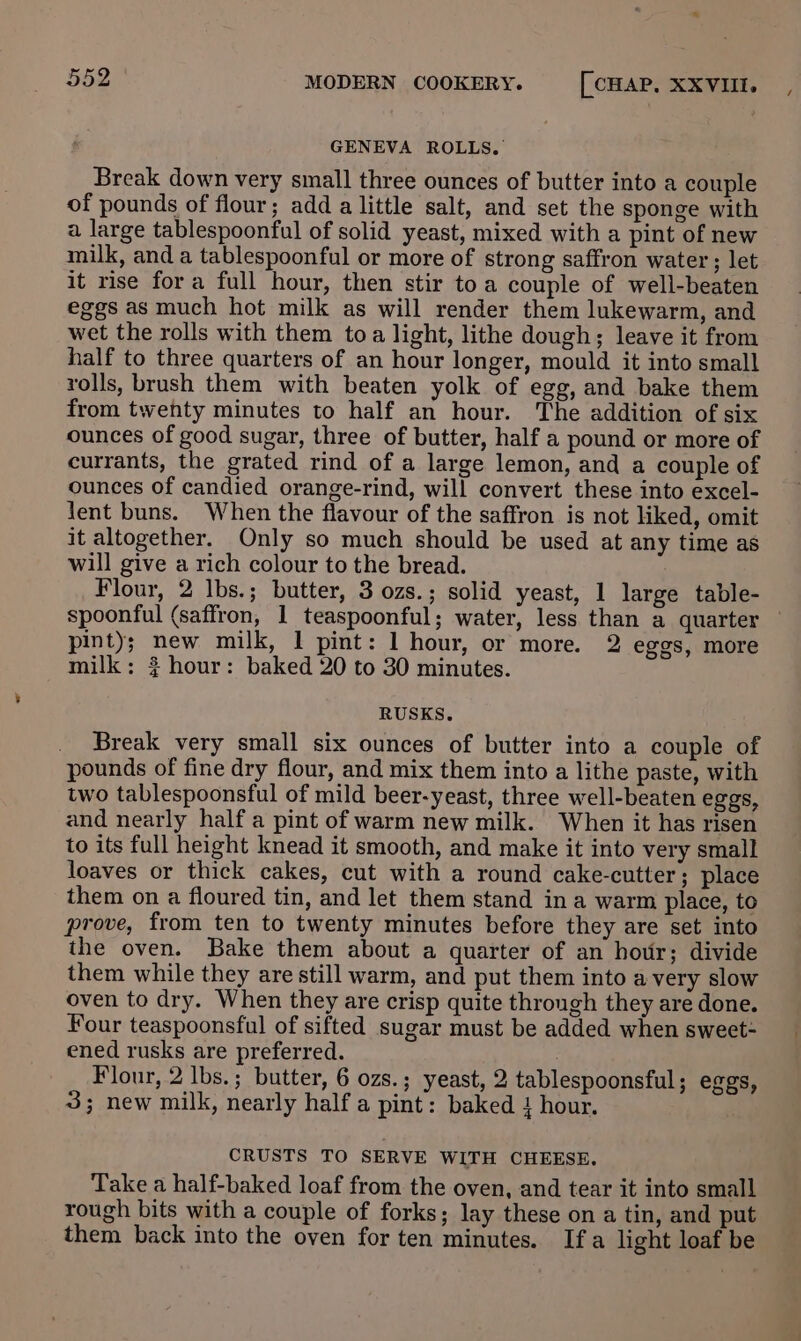 GENEVA ROLLS. Break down very small three ounces of butter into a couple of pounds of flour; add a little salt, and set the sponge with a large tablespoonful of solid yeast, mixed with a pint of new milk, and a tablespoonful or more of strong saffron water ; let it rise fora full hour, then stir toa couple of well-beaten eggs as much hot milk as will render them lukewarm, and wet the rolls with them toa light, lithe dough; leave it from half to three quarters of an hour longer, mould it into small rolls, brush them with beaten yolk of egg, and bake them from twenty minutes to half an hour. The addition of six ounces of good sugar, three of butter, half a pound or more of currants, the grated rind of a large lemon, and a couple of ounces of candied orange-rind, will convert these into excel- lent buns. When the flavour of the saffron is not liked, omit it altogether. Only so much should be used at any time as will give a rich colour to the bread. Flour, 2 lbs.; butter, 3 ozs.; solid yeast, 1 large table- spoonful (saffron, 1 teaspoonful; water, less than a quarter pint); new milk, 1 pint: 1 hour, or more. 2 eggs, more milk: 2 hour: baked 20 to 30 minutes. RUSKS. Break very small six ounces of butter into a couple of pounds of fine dry flour, and mix them into a lithe paste, with two tablespoonsful of mild beer-yeast, three well-beaten eggs, and nearly half a pint of warm new milk. When it has risen to its full height knead it smooth, and make it into very small loaves or thick cakes, cut with a round cake-cutter; place them on a floured tin, and let them stand in a warm place, to prove, from ten to twenty minutes before they are set into the oven. Bake them about a quarter of an hour; divide them while they are still warm, and put them into a very slow oven to dry. When they are crisp quite through they are done. Four teaspoonsful of sifted sugar must be added when sweet- ened rusks are preferred. | Flour, 2 lbs.; butter, 6 ozs.; yeast, 2 tablespoonsful ; eggs, 3; new milk, nearly half a pint: baked } hour. CRUSTS TO SERVE WITH CHEESE. Take a half-baked loaf from the oven, and tear it into small rough bits with a couple of forks; lay these on a tin, and put them back into the oven for ten minutes. Ifa light loaf be