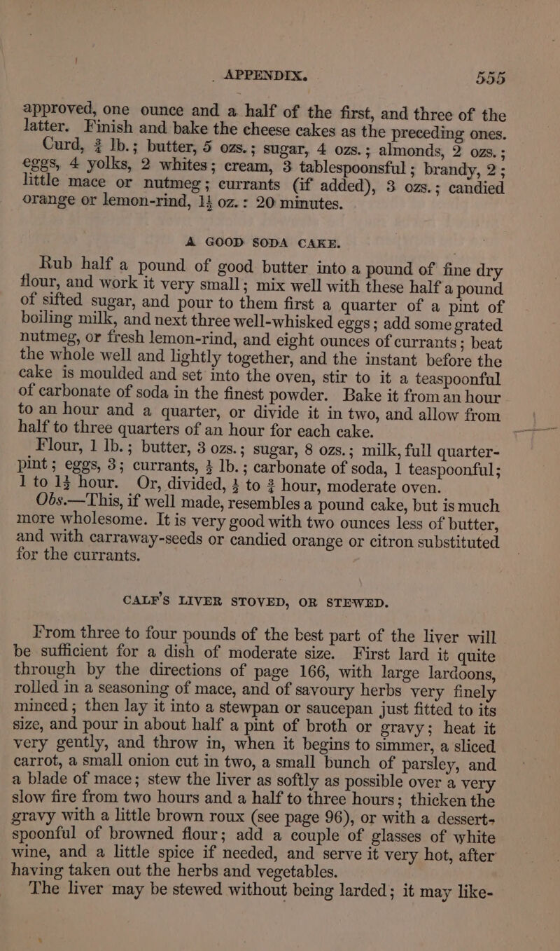 approved, one ounce and a half of the first, and three of the latter. Finish and bake the cheese cakes as the preceding ones. Curd, ¢ lb.; butter, 5 ozs. ; sugar, 4 ozs.; almonds, 2 ozs. ; eggs, 4 yolks, 2 whites; cream, 3 tablespoonsful ; brandy, 2 ; little mace or nutmeg; currants (if added), 3 ozs.; candied orange or lemon-rind, 14 oz.: 20 minutes. A GOOD SODA CAKE. Rub half a pound of good butter into a pound of fine dry flour, and work it very small; mix well with these half a pound of sifted sugar, and pour to them first a quarter of a pint of boiling milk, and next three well-whisked eggs; add some grated. nutmeg, or fresh lemon-rind, and eight ounces of currants ; beat the whole well and lightly together, and the instant before the cake is moulded and set’ into the oven, stir to it a teaspoonful of carbonate of soda in the finest powder. Bake it froman hour. half to three quarters of an hour for each cake. Flour, 1 lb.; butter, 3 ozs. ; sugar, 8 ozs.; milk, full quarter- pint ; eggs, 3; currants, 3 lb. ; carbonate of soda, 1 teaspoonful ; 1 to 13 hour. Or, divided, 3 to 2 hour, moderate oven. Obs.—This, if well made, resembles a pound cake, but is much more wholesome. It is very good with two ounces less of butter, and with carraway-seeds or candied orange or citron substituted for the currants. CALF’S LIVER STOVED, OR STEWED. From three to four pounds of the best part of the liver will be sufficient for a dish of moderate size. First lard it quite through by the directions of page 166, with large lardoons, rolled in a seasoning of mace, and of savoury herbs very finely minced ; then lay it into a stewpan or saucepan just fitted to its size, and pour in about half a pint of broth or gravy; heat it very gently, and throw in, when it begins to simmer, a sliced carrot, a small onion cut in two, a small bunch of parsley, and a blade of mace; stew the liver as softly as possible over a very slow fire from two hours and a half to three hours; thicken the gravy with a little brown roux (see page 96), or with a dessert spoonful of browned flour; add a couple of glasses of white wine, and a little spice if needed, and serve it very hot, after having taken out the herbs and vegetables. The liver may be stewed without being larded; it may like-