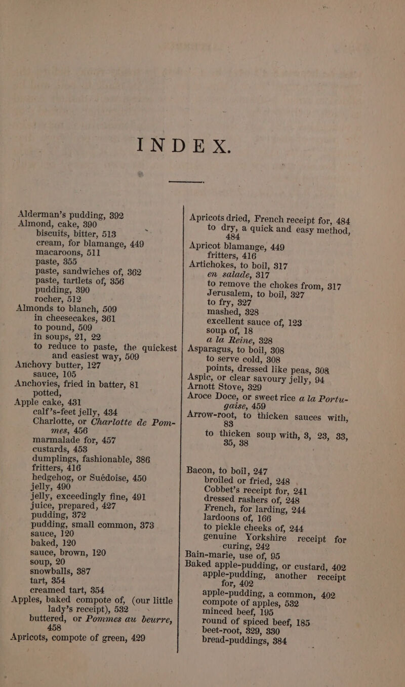 Almond, cake, 390 biscuits, bitter, 513 cream, for blamange, 449 macaroons, 511 paste, 355 paste, sandwiches of, 362 paste, tartlets of, 356 pudding, 390 rocher, 512 Almonds to blanch, 509 in cheesecakes, 361 to pound, 509 in soups, 21, 22 to reduce to paste, the quickest and easiest way, 509 Anchovy butter, 127 sauce, 105 Anchovies, fried in batter, 81 potted, Apple cake, 431 calf’s-feet jelly, 434 Charlotte, or Charlotte de Pom- mes, 456 marmalade for, 457 custards, 453 dumplings, fashionable, 386 fritters, 416 hedgehog, or Suédoise, 450 jelly, 490 jelly, exceedingly fine, 491 juice, prepared, 427 pudding, 372 pudding, small common, 373 sauce, 120 baked, 120 sauce, brown, 120 soup, 20 snowballs, 387 tart, 354 creamed tart, 354 Apples, baked compote of, lady’s receipt), 532 buttered, or Pommes au beurre, 458 Apricots, compote of green, 429 ~ (our little Apricots dried, French receipt for, 484 to dry, a quick and easy method, 484 Apricot blamange, 449 fritters, 416 Artichokes, to boil, 317 en salade, 317 to remove the chokes from, 317 Jerusalem, to boil, 327 to fry, 327 mashed, 328 excellent sauce of, 123 soup of, 18 a la Reine, 328 Asparagus, to boil, 308 to serve cold, 308 points, dressed like peas, 30&amp; Aspic, or clear savoury jelly, 94 Arnott Stove, 329 Aroce Doce, or sweet rice a la Portu- gaise, 459 Arrow-root, to thicken sauces with, 83 to thicken soup with, 3, 28, 33, 38 ’ Bacon, to boil, 247 broiled or fried, 248 Cobbet’s receipt for, 241 dressed rashers of, 248 French, for larding, 244 lardoons of, 166 to pickle cheeks of, 244 genuine Yorkshire . receipt for curing, 242 Bain-marie, use of, 95 Baked apple-pudding, or custard, 402 apple-pudding, another receipt for, 402 apple-pudding, a common, 402 compote of apples, 532 minced beef, 195 round of spiced beef, 185 beet-root, 329, 330 bread-puddings, 384