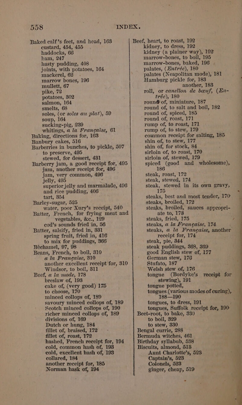 Baked calf’s feet, and head, 163 custard, 454, 455 haddocks, 66 ham, 247 hasty pudding, 408 joints, with potatoes, 164 mackerel, 62 marrow bones, 196 mullett, 67 pike, 72 potatoes, 302 salmon, 164 smelts, 68 soles, (or soles au plat), 59 soup, 164 sucking-pig, 239 whitings, a la. Franeaise, 61 Baking, directions for, 163 Banbury cakes, 516 Barberries in bunches, to pickle, 507 to preserve, 495 stewed, for dessert, 431 Barberry jam, a good receipt for, 495 jam, 2 another receipt for, 496 jam, very common, 496 jelly, 495 superior jelly and Sait ates 496 and rice pudding, 406 tart, 354 Barley-sugar, 525 water, poor Xury’s receipt, 540 Batter, French, for frying meat and vegetables, &amp;e., 129 cod’s sounds fried in, 56 Batter, salsify, fried in, 331 spring fruit, fried in, 416 to mix for puddings, 366 Béchamel, 97, 98 Beans, French, to boil, 310 ala Francaise, 310 another excellent receipt for, 310 Windsor, to boil, 311 Beef, a la mode, 178 breslaw of, 193 cake of, (very good) 175 to choose, 170 minced collops of, 189 savoury minced collops of, 189 Scotch minced collops of, 190 richer minced collops of, 189 divisions of, 169 Dutch or hung, 184 fillet of, braised, 172 fillet of, roast, 172 hashed, French receipt for, 194 cold, common hash of, 193 cold, excellent hash of, 193 collared, 184 another receipt for, 185 kidney, to dress, 192 kidney (a plainer way), 192 marrow-bones, to boil, 195 marrow-bones, baked, 196 palates, (Entrée), 180 palates (Neapolitan mode), 181 Hamburg pickle for, 183 another, 183 roll, or canellon de boeuf, (En- trée), 180 roun@ of, miniature, 187 round of, to salt and boil, 182 round of, spiced, 185 round of, roast, 171 rump of, to roast, 171 rump of, to stew, 179 common receipt for salting, 185 shin of, to stew, 177 d shin of, for stock, 84 sirloin of, to roast, 170 sirloin of, stewed, 179 spiced (good and wholesome), 186 steak, roast, 172 steak, stewed, 174 steak, stewed in its own gravy, 175 &gt; steaks, best and most tender, 170 steaks, broiled, 172 ; steaks, proiled, sauces appropri- ate to, 173 : steaks, fried, 175 . a steaks, a la Franeaise, 174 steaks, a la Francaise, another receipt for, 174 steak, pie, 344 steak puddings, 368, 359 good English stew of, 177 German stew, 176 Stufato, 187 Welsh stew of, 176 tongue (Bordyke’s receipt for stewing), 191 tongue potted, tongues (various modes of curing), 188—190 tongues, to dress, 191 tongues, Suffolk “receipt a 190 t t ¥ to boil, 329 to stew, 330 Aunt Charlotte’s, 523 Captain’s, 523 Colonels, 523 ——