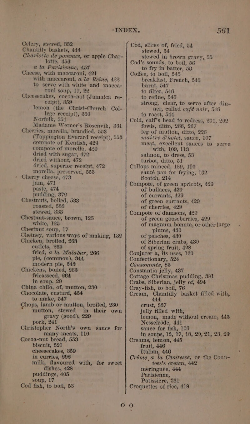Chantilly baskets, 444 Charlotte de pommes, or apple Char- lotte, 456 a la Parisienne, 457 Cheese, with maccaroni, 421 with maccaroni, a la Reine, 422 to serve with white and macca- roni soup, 17, 22 Cheesecakes, cocoa-not (Jamaica re- ceipt), 359 lemon (the Christ-Church Col- lege receipt), 360 Norfolk, 554 Madame Werner’s Rosenvik, 361 Cherries, morella, brandied, 553 (Tappington Everard receipt), 553 compote of Kentish, 429 compote of morella, 429 dried with sugar, 472 dried without, 472 dried, superior receipt, 472 morella, preserved, 553 Cherry cheese, 473 jam, 471 paste, 474 pudding, 372 Chestnuts, boiled, 533 roasted, 533 stewed, 333 Chestnut-sauce, brown, 125 white, 125 Chestnut soup, 17 Chetney, various ways of making, 132 Chicken, broiled, 263 cutlets, 265 fried, a la Malabar, 266 pie, (common), 344 modern pie, 343 Chickens, boiled, 263 fricasseed, 264 in soup, 29 China chilo, of, mutton, 230 . Chocolate, custard, 454 to make, 547 Chops, lamb or mutton, broiled, 230 “mutton, stewed in their own gravy (good), 229 pork, 241 Christopher North’s own sauce for many meats, 110 Cocoa-nut bread, 553 biscuit, 521 cheesecakes, 359 in curries, 292 milk, flavoured with, for sweet dishes, 428 puddings, 405 soup, 17 Cod fish, to boil, 53 oR on) — stewed, 54 : stewed in brown gravy, 55 Cod’s sounds, to boil, 56 to fry in batter, 56 Coffee, to boil, 545 breakfast, French, 546 burnt, 547 to filter, 546 to refine, 546 ; strong, clear, to serve after din- ner, called café noir, 546 to roast, 544 Cold, calf’s head to redress, 201, 202 fowls, ditto, 266, 267 leg of mutton, ditto, 226 mattre Vhotel, sance, 107 meat, excellent sauces to serve with, 109, 113 salmon, to dress, 53 turbot, ditto, 51 Collops minced, 189, 190 . sauté pan for frying, 162 Scotch, 214 Compote, of green apricots, 429 of bullaces, 480 of currants, 429 of green currants, 429 of cherries, 429 Compote of damsons, 429 of green gooseberries, 429 of magnum bonum, or other large plums, 430 of peaches, 480 of Siberian crabs, 430 of spring fruit, 428 Conjurer a, its uses, 160 Confectionary, 524 Consommeée, 85 Constantia jelly, 437 Cottage Christmas pudding, 351 Crabs, Siberian, jelly of, 494 Cray-fish, to boil, 76 Cream, Chantilly basket filled with, 444 ~ crust, 337 jelly filled with, lemon, made without cream, 445 Nesselréde, 441 sauce for fish, 106 in soups, 13, 17, 18, 29, 21, 23, 29 Creams, lemon, 445 fruit, 446 ’ Italian, 446 Créme,a la Comtesse, or the Coun- tess’s cream, 442 meringuée, 444 Parisienne, Patissiére, 361 Croquettes of rice, 418 O